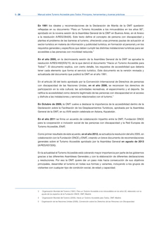 I - 26 Manual sobre Turismo Accesible para Todos: Principios, herramientas y buenas prácticas
En 1991 los ideales y recomendaciones de la Declaración de Manila de la OMT quedaron
reflejadas en su documento “Para un Turismo Accesible a los minusválidos en los años 90”,
aprobado en la novena sesión de la Asamblea General de la OMT en Buenos Aires, en el Anexo
a la resolución A/RES/284(IX). Este texto define el concepto de persona con discapacidad y
plantea el problema de las barreras al turismo, ofreciendo unas primeras pautas de actuación al
sector turístico en materia de información y publicidad turística, en formación al personal y en los
requisitos generales y específicos que deben cumplir las distintas instalaciones turísticas para ser
accesibles a las personas con movilidad reducida.3
En el año 2005, en la decimosexta sesión de la Asamblea General de la OMT se aprueba la
resolución A/RES/492(XVI)/10, de la que derivó el documento “Hacia un Turismo Accesible para
Todos”4
. El documento explica, con cierto detalle, los requisitos de accesibilidad que debería
tener cada elemento que forma el servicio turístico. Este documento es la versión revisada y
actualizada del documento que publicó la OMT en el año 1991.
En el artículo 30 del texto aprobado por la Convención Internacional de Derechos de personas
con discapacidad de las Naciones Unidas, en el año 2006, se reconocen los derechos de
participación en la vida cultural, las actividades recreativas, el esparcimiento y el deporte. Se
ratifica la accesibilidad como derecho legitimado de las personas con discapacidad en el acceso
y disfrute a las instalaciones y servicios relacionados con el turismo.5
En Octubre de 2009, la OMT vuelve a destacar la importancia de la accesibilidad dentro de la
Declaración sobre la Facilitación de los Desplazamientos Turísticos, aprobada por la Asamblea
General de la OMT, en su XVIII sesión celebrada en Astana, Kazakstán.
En el año 2011 se firma un acuerdo de colaboración tripartito entre la OMT, Fundación ONCE
para la cooperación e inclusión social de las personas con discapacidad y la Red Europea de
Turismo Accesible, ENAT.
Como primer resultado de este acuerdo, en el año 2012, se actualiza la resolución del año 2005, en
colaboración con la Fundación ONCE y ENAT, creando un breve documento de recomendaciones
generales sobre el Turismo Accesible aprobado por la Asamblea General en agosto de 2013
(A/RES/637(XX)).
En la actualidad el Turismo Accesible está cobrando mayor importancia por parte de los gobiernos
gracias a las diferentes Asambleas Generales y con la elaboración de diferentes declaraciones
y resoluciones. Por eso la OMT quiere dar un paso más hacia consecución de sus objetivos
principales, desarrollar el turismo en todas sus formas y variantes, incluyendo a los grupos de
visitantes con cualquier tipo de condición social, de edad y capacidad.
3	 Organización Mundial del Turismo (1991), Para un Turismo Accesible a los minusválidos en los años 90, elaborado con la
ayuda de los expertos de la Fundación ONCE, OMT, Madrid.
4	 Organización Mundial del Turismo (2005), Hacia un Turismo Accesible para Todos, OMT, Madrid.
Organización de las Naciones Unidas (2006), Convención sobre los Derechos de las Personas con Discapacidad.5
 