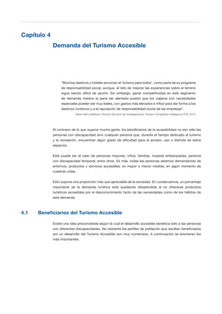 T 27
Capítulo 4

Demanda del Turismo Accesible

“Muchos destinos y hoteles anuncian el ‘turismo para todos’, como parte de su programa
de responsabilidad social, aunque, el reto de mejorar las experiencias sobre el terreno
sigue siendo difícil de asumir. Sin embargo, ganar competitividad en este segmento
de demanda merece la pena ser alentado puesto que los viajeros con necesidades
especiales pueden ser muy leales, con gastos más elevados e influir para dar forma a los
destinos turísticos y a la reputación de responsabilidad social de las empresas”.
Olivier Henry-Biabaud, Director Ejecutivo de Investigaciones, Tourism Competitive Intelligence (TCI), 2012
Al contrario de lo que supone mucha gente, los beneficiarios de la accesibilidad no son sólo las
personas con discapacidad sino cualquier persona que, durante el tiempo dedicado al turismo
y la recreación, encuentran algún grado de dificultad para el acceso, uso o disfrute de estos
espacios.
Este puede ser el caso de personas mayores, niños, familias, mujeres embarazadas, persona
con discapacidad temporal, entre otros. Es más, todas las personas seremos demandantes de
entornos, productos y servicios accesibles, en mayor o menor medida, en algún momento de
nuestras vidas.
Esto supone una proporción más que apreciable de la sociedad. En consecuencia, un porcentaje
importante de la demanda turística está quedando desatendida al no ofrecerse productos
turísticos accesibles por el desconocimiento tanto de las necesidades como de los hábitos de
esta demanda.
4.1 Beneficiarios del Turismo Accesible
Existe una idea preconcebida según la cual el desarrollo accesible beneficia solo a las personas
con diferentes discapacidades. No obstante los perfiles de población que resultan beneficiados
por un desarrollo del Turismo Accesible son muy numerosos. A continuación se enumeran los
más importantes.
 