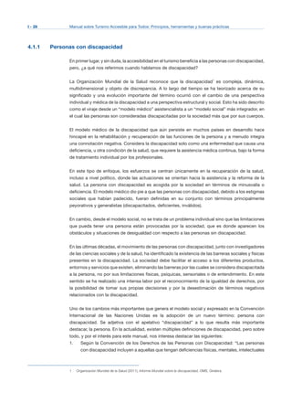 I - 28 Manual sobre Turismo Accesible para Todos: Principios, herramientas y buenas prácticas
4.1.1 Personas con discapacidad
En primer lugar, y sin duda, la accesibilidad en el turismo beneficia a las personas con discapacidad,
pero, ¿a qué nos referimos cuando hablamos de discapacidad?
La Organización Mundial de la Salud reconoce que la discapacidad1
es compleja, dinámica,
multidimensional y objeto de discrepancia. A lo largo del tiempo se ha teorizado acerca de su
significado y una evolución importante del término ocurrió con el cambio de una perspectiva
individual y médica de la discapacidad a una perspectiva estructural y social. Esto ha sido descrito
como el viraje desde un “modelo médico” asistencialista a un “modelo social” más integrador, en
el cual las personas son consideradas discapacitadas por la sociedad más que por sus cuerpos.
El modelo médico de la discapacidad que aún persiste en muchos países en desarrollo hace
hincapié en la rehabilitación y recuperación de las funciones de la persona y a menudo integra
una connotación negativa. Considera la discapacidad solo como una enfermedad que causa una
deficiencia, u otra condición de la salud, que requiere la asistencia médica continua, bajo la forma
de tratamiento individual por los profesionales.
En este tipo de enfoque, los esfuerzos se centran únicamente en la recuperación de la salud,
incluso a nivel político, donde las actuaciones se orientan hacia la asistencia y la reforma de la
salud. La persona con discapacidad es acogida por la sociedad en términos de minusvalía o
deficiencia. El modelo médico dio pie a que las personas con discapacidad, debido a los estigmas
sociales que habían padecido, fueran definidas en su conjunto con términos principalmente
peyorativos y generalistas (discapacitados, deficientes, inválidos).
En cambio, desde el modelo social, no se trata de un problema individual sino que las limitaciones
que pueda tener una persona están provocadas por la sociedad, que es donde aparecen los
obstáculos y situaciones de desigualdad con respecto a las personas sin discapacidad.
En las últimas décadas, el movimiento de las personas con discapacidad, junto con investigadores
de las ciencias sociales y de la salud, ha identificado la existencia de las barreras sociales y físicas
presentes en la discapacidad. La sociedad debe facilitar el acceso a los diferentes productos,
entornos y servicios que existen, eliminando las barreras por las cuales se considera discapacitada
a la persona, no por sus limitaciones físicas, psíquicas, sensoriales o de entendimiento. En este
sentido se ha realizado una intensa labor por el reconocimiento de la igualdad de derechos, por
la posibilidad de tomar sus propias decisiones y por la desestimación de términos negativos
relacionados con la discapacidad.
Uno de los cambios más importantes que genera el modelo social y expresado en la Convención
Internacional de las Naciones Unidas es la adopción de un nuevo término: persona con
discapacidad. Se adjetiva con el apelativo “discapacidad” a lo que resulta más importante
destacar, la persona. En la actualidad, existen múltiples definiciones de discapacidad, pero sobre
todo, y por el interés para este manual, nos interesa destacar las siguientes:
1.	 Según la Convención de los Derechos de las Personas con Discapacidad: “Las personas
con discapacidad incluyen a aquellas que tengan deficiencias físicas, mentales, intelectuales
Organización Mundial de la Salud (2011), Informe Mundial sobre la discapacidad, OMS, Ginebra.1
 