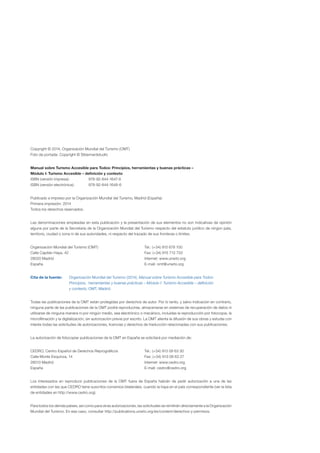 Copyright © 2014, Organización Mundial del Turismo (OMT)
Foto de portada: Copyright © Stbernardstudio
Manual sobre Turismo Accesible para Todos: Principios, herramientas y buenas prácticas –
Módulo I: Turismo Accesible – definición y contexto
ISBN (versión impresa): 978-92-844-1647-9

ISBN (versión electrónica): 978-92-844-1648-6

Publicado e impreso por la Organización Mundial del Turismo, Madrid (España).

Primera impresión: 2014

Todos los derechos reservados.

Las denominaciones empleadas en esta publicación y la presentación de sus elementos no son indicativas de opinión 

alguna por parte de la Secretaría de la Organización Mundial del Turismo respecto del estatuto jurídico de ningún país, 

territorio, ciudad o zona ni de sus autoridades, ni respecto del trazado de sus fronteras o límites.

Organización Mundial del Turismo (OMT) Tel.: (+34) 915 678 100
Calle Capitán Haya, 42 Fax: (+34) 915 713 733
28020 Madrid Internet: www.unwto.org
España E-mail: omt@unwto.org
Cita de la fuente: Organización Mundial del Turismo (2014), Manual sobre Turismo Accesible para Todos:
Principios, herramientas y buenas prácticas – Módulo I: Turismo Accesible – definición
y contexto, OMT, Madrid.
Todas las publicaciones de la OMT están protegidas por derechos de autor. Por lo tanto, y salvo indicación en contrario,
ninguna parte de las publicaciones de la OMT podrá reproducirse, almacenarse en sistemas de recuperación de datos ni
utilizarse de ninguna manera ni por ningún medio, sea electrónico o mecánico, incluidas la reproducción por fotocopia, la
microfilmación y la digitalización, sin autorización previa por escrito. La OMT alienta la difusión de sus obras y estudia con
interés todas las solicitudes de autorizaciones, licencias y derechos de traducción relacionadas con sus publicaciones.
La autorización de fotocopiar publicaciones de la OMT en España se solicitará por mediación de:
CEDRO, Centro Español de Derechos Reprográficos Tel.: (+34) 913 08 63 30
Calle Monte Esquinza, 14 Fax: (+34) 913 08 63 27
28010 Madrid Internet: www.cedro.org
España E-mail: cedro@cedro.org
Los interesados en reproducir publicaciones de la OMT fuera de España habrán de pedir autorización a una de las
entidades con las que CEDRO tiene suscritos convenios bilaterales, cuando la haya en el país correspondiente (ver la lista
de entidades en http://www.cedro.org).
Para todos los demás países, así como para otras autorizaciones, las solicitudes se remitirán directamente a la Organización
Mundial del Turismo. En ese caso, consultar http://publications.unwto.org/es/content/derechos-y-permisos.
 