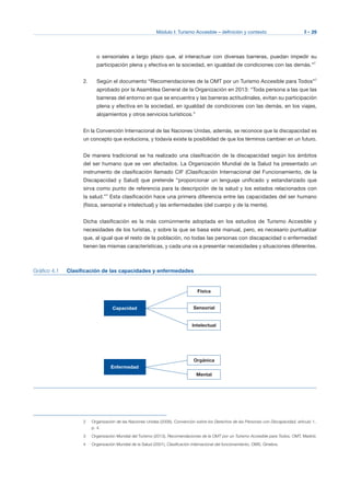 Módulo I: Turismo Accesible – definición y contexto I - 29
o sensoriales a largo plazo que, al interactuar con diversas barreras, puedan impedir su
participación plena y efectiva en la sociedad, en igualdad de condiciones con las demás.”2
2.	 Según el documento “Recomendaciones de la OMT por un Turismo Accesible para Todos”3
aprobado por la Asamblea General de la Organización en 2013: “Toda persona a las que las
barreras del entorno en que se encuentra y las barreras actitudinales, evitan su participación
plena y efectiva en la sociedad, en igualdad de condiciones con las demás, en los viajes,
alojamientos y otros servicios turísticos.”
En la Convención Internacional de las Naciones Unidas, además, se reconoce que la discapacidad es
un concepto que evoluciona, y todavía existe la posibilidad de que los términos cambien en un futuro.
De manera tradicional se ha realizado una clasificación de la discapacidad según los ámbitos
del ser humano que se ven afectados. La Organización Mundial de la Salud ha presentado un
instrumento de clasificación llamado CIF (Clasificación Internacional del Funcionamiento, de la
Discapacidad y Salud) que pretende “proporcionar un lenguaje unificado y estandarizado que
sirva como punto de referencia para la descripción de la salud y los estados relacionados con
la salud.”4
Esta clasificación hace una primera diferencia entre las capacidades del ser humano
(física, sensorial e intelectual) y las enfermedades (del cuerpo y de la mente).
Dicha clasificación es la más comúnmente adoptada en los estudios de Turismo Accesible y
necesidades de los turistas, y sobre la que se basa este manual, pero, es necesario puntualizar
que, al igual que el resto de la población, no todas las personas con discapacidad o enfermedad
tienen las mismas características, y cada una va a presentar necesidades y situaciones diferentes.
Gráfico 4.1 Clasificación de las capacidades y enfermedades
Capacidad
Física
Sensorial
Intelectual
Enfermedad
Orgánica
Mental
2 Organización de las Naciones Unidas (2006), Convención sobre los Derechos de las Personas con Discapacidad, artículo 1,
p. 4.
3 Organización Mundial del Turismo (2013), Recomendaciones de la OMT por un Turismo Accesible para Todos, OMT, Madrid.
4 Organización Mundial de la Salud (2001), Clasificación internacional del funcionamiento, OMS, Ginebra.
 