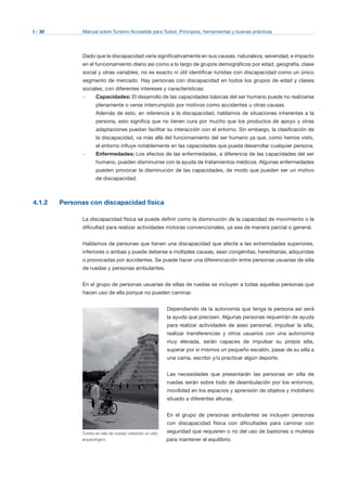 I - 30 Manual sobre Turismo Accesible para Todos: Principios, herramientas y buenas prácticas
Dado que la discapacidad varía significativamente en sus causas, naturaleza, severidad, e impacto
en el funcionamiento diario así como a lo largo de grupos demográficos por edad, geografía, clase
social y otras variables, no es exacto ni útil identificar turistas con discapacidad como un único
segmento de mercado. Hay personas con discapacidad en todos los grupos de edad y clases
sociales, con diferentes intereses y características:
–	 Capacidades: El desarrollo de las capacidades básicas del ser humano puede no realizarse
plenamente o verse interrumpido por motivos como accidentes u otras causas.
Además de esto, en referencia a la discapacidad, hablamos de situaciones inherentes a la
persona, esto significa que no tienen cura por mucho que los productos de apoyo y otras
adaptaciones puedan facilitar su interacción con el entorno. Sin embargo, la clasificación de
la discapacidad, va más allá del funcionamiento del ser humano ya que, como hemos visto,
el entorno influye notablemente en las capacidades que pueda desarrollar cualquier persona.
–	 Enfermedades: Los efectos de las enfermedades, a diferencia de las capacidades del ser
humano, pueden disminuirse con la ayuda de tratamientos médicos. Algunas enfermedades
pueden provocar la disminución de las capacidades, de modo que pueden ser un motivo
de discapacidad.
4.1.2 Personas con discapacidad física
La discapacidad física se puede definir como la disminución de la capacidad de movimiento o la
dificultad para realizar actividades motoras convencionales, ya sea de manera parcial o general.
Hablamos de personas que tienen una discapacidad que afecta a las extremidades superiores,
inferiores o ambas y puede deberse a múltiples causas, sean congénitas, hereditarias, adquiridas
o provocadas por accidentes. Se puede hacer una diferenciación entre personas usuarias de silla
de ruedas y personas ambulantes.
En el grupo de personas usuarias de sillas de ruedas se incluyen a todas aquellas personas que
hacen uso de ella porque no pueden caminar.
Dependiendo de la autonomía que tenga la persona así será
la ayuda que precisen. Algunas personas requerirán de ayuda
para realizar actividades de aseo personal, impulsar la silla,
realizar transferencias y otros usuarios con una autonomía
muy elevada, serán capaces de impulsar su propia silla,
superar por sí mismos un pequeño escalón, pasar de su silla a
una cama, escribir y/o practicar algún deporte.
Las necesidades que presentarán las personas en silla de
ruedas serán sobre todo de deambulación por los entornos,
movilidad en los espacios y aprensión de objetos y mobiliario
situado a diferentes alturas.
En el grupo de personas ambulantes se incluyen personas
con discapacidad física con dificultades para caminar con
seguridad que requieren o no del uso de bastones o muletas
para mantener el equilibrio.
Turista en silla de ruedas visitando un sitio
arqueológico.
 