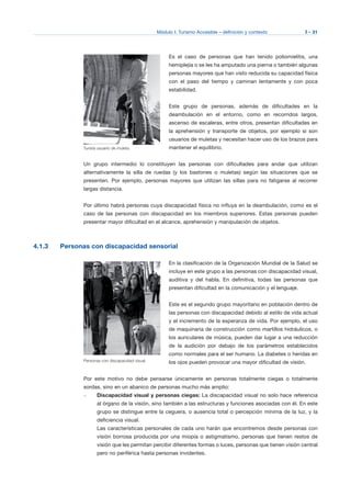 Módulo I: Turismo Accesible – definición y contexto I - 31
Es el caso de personas que han tenido poliomielitis, una
hemiplejía o se les ha amputado una pierna o también algunas
personas mayores que han visto reducida su capacidad física
con el paso del tiempo y caminan lentamente y con poca
estabilidad.
Este grupo de personas, además de dificultades en la
deambulación en el entorno, como en recorridos largos,
ascenso de escaleras, entre otros, presentan dificultades en
la aprehensión y transporte de objetos, por ejemplo si son
usuarios de muletas y necesitan hacer uso de los brazos para
mantener el equilibrio.
Un grupo intermedio lo constituyen las personas con dificultades para andar que utilizan
alternativamente la silla de ruedas (y los bastones o muletas) según las situaciones que se
presenten. Por ejemplo, personas mayores que utilizan las sillas para no fatigarse al recorrer
largas distancia.
Por último habrá personas cuya discapacidad física no influya en la deambulación, como es el
caso de las personas con discapacidad en los miembros superiores. Estas personas pueden
presentar mayor dificultad en el alcance, aprehensión y manipulación de objetos.
4.1.3 Personas con discapacidad sensorial
En la clasificación de la Organización Mundial de la Salud se
incluye en este grupo a las personas con discapacidad visual,
auditiva y del habla. En definitiva, todas las personas que
presentan dificultad en la comunicación y el lenguaje.
Este es el segundo grupo mayoritario en población dentro de
las personas con discapacidad debido al estilo de vida actual
y el incremento de la esperanza de vida. Por ejemplo, el uso
de maquinaria de construcción como martillos hidráulicos, o
los auriculares de música, pueden dar lugar a una reducción
de la audición por debajo de los parámetros establecidos
como normales para el ser humano. La diabetes o heridas en
los ojos pueden provocar una mayor dificultad de visión.
Por este motivo no debe pensarse únicamente en personas totalmente ciegas o totalmente
sordas, sino en un abanico de personas mucho más amplio:
–	 Discapacidad visual y personas ciegas: La discapacidad visual no solo hace referencia
al órgano de la visión, sino también a las estructuras y funciones asociadas con él. En este
grupo se distingue entre la ceguera, o ausencia total o percepción mínima de la luz, y la
deficiencia visual.
Las características personales de cada uno harán que encontremos desde personas con
visión borrosa producida por una miopía o astigmatismo, personas que tienen restos de
visión que les permitan percibir diferentes formas o luces, personas que tienen visión central
pero no periférica hasta personas invidentes.
Turista usuario de muleta.
Personas con discapacidad visual.
 