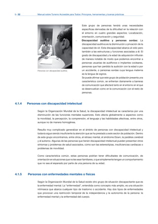 I - 32 Manual sobre Turismo Accesible para Todos: Principios, herramientas y buenas prácticas
Personas con discapacidad auditiva.
Este grupo de personas tendrá unas necesidades
específicas derivadas de la dificultad en la relación con
el entorno en cuatro grandes aspectos: Localización,
orientación, comunicación y seguridad.
–	 Discapacidad auditiva y personas sordas: La
discapacidad auditiva es la disminución o privación de la
capacidad de oír. Esta discapacidad abarca al oído pero
también a las estructuras y funciones asociadas a él. El
grado de discapacidad y la edad de adquisición influirán
de manera notable de modo que podemos encontrar a
personas usuarias de audífonos o implantes cocleares,
personas que han perdido la audición con la edad o por
un accidente, o personas sordas cuya lengua materna
es la lengua de signos.
Se puede afirmar que este grupo de población presenta una
característica común, se enfrentan diariamente a barreras
de comunicación que afectará tanto en el entorno en el que
se desenvuelvan como en la comunicación con el resto de
personas.
4.1.4 Personas con discapacidad intelectual
Según la Organización Mundial de la Salud, la discapacidad intelectual se caracteriza por una
disminución de las funciones mentales superiores. Esto afecta globalmente a aspectos como
la movilidad, la percepción, la comprensión, el lenguaje y las habilidades afectivas, entre otros,
aunque no de manera homogénea.
Resulta muy complicado generalizar en el ámbito de personas con discapacidad intelectual y
todavía sigue siendo insuficiente la atención que se ha prestado a este sector de población. Dentro
de este grupo encontramos, entre otros, el retraso mental, el síndrome Down, la parálisis cerebral
y el autismo. Algunas de las personas que tienen discapacidad intelectual pueden presentan otros
síntomas y problemas de salud asociados, como son las estereotipias, insuficiencias cardiacas o
problemas de movilidad.
Como característica común, estas personas podrían tener dificultades de comunicación, de
orientación en situaciones que no les sean familiares, o que simplemente tengan un comportamiento
que no sea el esperado por parte de una persona de su edad.
4.1.5 Personas con enfermedades mentales o físicas
Según la Organización Mundial de la Salud existe otro grupo de situación discapacitante que es
la enfermedad mental. La “enfermedad”, entendida como concepto más amplio, es una situación
intrínseca que abarca cualquier tipo de trastorno o accidente. Hay dos tipos de enfermedades
que provocan una restricción temporal de la independencia y la autonomía de la persona: la
enfermedad mental y la enfermedad del cuerpo.
 