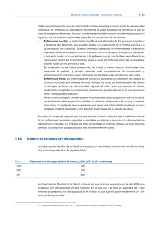 Módulo I: Turismo Accesible – definición y contexto I - 33
Hasta hace relativamente poco, la enfermedad mental se asociaba al mismo grupo de discapacidad
intelectual. Sin embargo la Organización Mundial de la Salud estableció la diferencia ya que se
trata de categorías diferentes. Tanto en la enfermedad mental como en la enfermedad corporal u
orgánica, los tratamientos medicinales palian las consecuencias de las mismas.
–	 Enfermedad mental: La enfermedad mental es una alteración de los procesos cognitivos
y afectivos del desarrollo, que pueden afectar a la percepción de la misma persona o a
la percepción de la realidad. Existen numerosas categorías de enfermedades y trastornos
mentales, desde una persona con un trastorno como la anorexia, ludopatía o depresión,
a una enfermedad como el Alzheimer o la epilepsia, por lo que también será diferente su
repercusión dentro del funcionamiento social y, tanto los síntomas como las necesidades,
pueden variar de una persona a otra.
En cualquiera de los casos presentarán, en mayor o menor medida, dificultades para
reconocer la realidad, y podrán presentar unas características de razonamiento y
comportamiento diferentes según la facultad de adaptarse a las condiciones de la vida.
–	 Enfermedad física: La enfermedad del cuerpo se considera una alteración del estado de
la salud provocado por diversos factores. Aunque no todas las enfermedades del cuerpo
constituyen un factor de discapacidad, algunas de ellas como por ejemplo el cáncer,
cardiopatías congénitas o insuficiencias respiratorias, pueden derivar en lo que se conoce
como “discapacidad orgánica”.
Dentro de esta categoría también pueden encontrarse las personas que, por motivos de salud,
necesitarán de dietas específicas (diabéticos, celíacos, intolerantes a la lactosa, colesterol,
entre otros). En cualquier caso las personas que tienen una enfermedad necesitaran de unos
cuidados médicos especiales y una atención supervisada de su estado de salud.
En cuanto al número de personas con discapacidad en el mundo, sabemos que la medición uniforme
de las poblaciones nacionales, regionales o mundiales en relación a personas con discapacidad es
prácticamente imposible, sin embargo las cifras presentadas en informes reflejan una gran demanda
potencial de turistas con discapacidad que será necesario tener en cuenta.
4.1.6 Número de personas con discapacidad
La Organización Mundial de la Salud ha mostrado un crecimiento continuo en los últimos años,
tal y como se presenta en la siguiente tabla:
Tabla 4.1 Personas con discapacidad en el mundo, 2006, 2007 y 2011 (millones)
2006 500
2007 650
2011 1.000
La Organización Mundial de la Salud, a través de sus informes anunciaba en el año 2006 una
población con discapacidad de 500 millones. En el año 2011 la cifra ya superaba los 1.000
millones de personas con discapacidad en el mundo, lo que suponía aproximadamente un 15%
de la población mundial.5
5 Organización Mundial de la Salud (2011), Informe Mundial sobre la discapacidad, OMS, Ginebra.
 