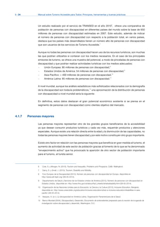 I - 34 Manual sobre Turismo Accesible para Todos: Principios, herramientas y buenas prácticas
Un estudio realizado por el servicio de TRANSED en el año 20106
, ofrece una comparativa de
población de personas con discapacidad en diferentes países del mundo sobre la base de 650
millones de personas con discapacidad estimadas en 2007. Este estudio, además de indicar
el número de personas con discapacidad con respecto a la población total, en varios países,
destaca que los países más desarrollados tienen un número alto de personas con discapacidad
que son usuarios de los servicios de Turismo Accesible.7
Aunque no todas las personas con discapacidad hacen uso de los recursos turísticos, son muchas
las que podrían utilizarlos si contaran con los medios necesarios. En el caso de los principales
emisores de turismo, se ofrece una muestra del potencial, a modo de pinceladas de personas con
discapacidad y que podrían realizar actividades turísticas con los medios adecuados:
– Unión Europea: 80 millones de personas con discapacidad,8
– Estados Unidos de América: 54 millones de personas con discapacidad,9
– Asia-Pacífico: > 400 millones de personas con discapacidad,10
– América Latina: 85 millones de personas con discapacidad.11
A nivel mundial, aunque los análisis estadísticos más sofisticados relacionados con la demografía
de la discapacidad son todavía problemáticos,12
una aproximación de la distribución de personas
con discapacidad a nivel mundial sería la siguiente:
En definitiva, estos datos destacan el gran potencial económico existente si se piensa en el
segmento de personas con discapacidad como clientes objetivo del mercado.
4.1.7 Personas mayores
Las personas mayores representan otro de los grandes grupos beneficiarios de la accesibilidad
ya que desean consumir productos turísticos y cada vez más, requerirán productos y atenciones
especiales. Aunque existe una relación directa entre la edad y la disminución de las capacidades, no
todas las personas mayores tienen discapacidad y por este motivo constituyen otro grupo importante.
Existe otro factor en relación con las personas mayores que beneficia en gran medida al turismo, el
aumento de actividad de este sector de población gracias al fomento de lo que se ha denominado
“envejecimiento activo” que ha provocado la aparición de otro sector de población importante
para el turismo, el turista senior.
6	 Cole, S. y Morgan, N. (2010), Tourism and Inequality: Problems and Prospects, CABI, Wallingford.
7	 Darcy, S. y Small, J. (2010), Tourism, Disability and Mobility.
8	 Foro Europeo de la Discapacidad (2012), Número de personas con discapacidad en Europa, disponible en:
http://www.edf-feph.org/ (09-05-2014).
9	 Departamento de Salud y Servicios de los Estados Unidos de América (2012), Número de personas con discapacidad en
Estados Unidos, disponible en: http://www.hhs.gov/od/about/fact_sheets/whatisdisability.html (09-05-2014).
10	 Organización de las Naciones Unidas para la Educación, la Ciencia y la Cultura (2012), Inclusive Education, Bangkok,
disponible en: http://www.unescobkk.org/education/inclusive-education/what-is-inclusive-education/disabilities-in-asia­
pacific/ (09-05-2014).
11	 Vasquez, A. (s.f.), La discapacidad en América Latina, Organización Panamericana de la Salud.
12	 Banco Mundial (2004), Discapacidad y Desarrollo, Documento de antecedentes preparado para la reunión de la agenda de
investigación sobre discapacidad y desarrollo, Washington, D.C.
 