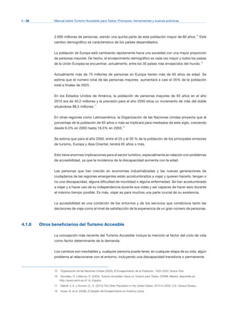 I - 36 Manual sobre Turismo Accesible para Todos: Principios, herramientas y buenas prácticas
2.000 millones de personas, siendo una quinta parte de esta población mayor de 80 años.15
Este
cambio demográfico es característico de los países desarrollados.
La población de Europa está cambiando rápidamente hacia una sociedad con una mayor proporción
de personas mayores. De hecho, el envejecimiento demográfico es cada vez mayor y todos los países
de la Unión Europea se encuentran, actualmente, entre los 30 países más envejecidos del mundo.16
Actualmente más de 75 millones de personas en Europa tienen más de 65 años de edad. Se
estima que el número total de las personas mayores aumentará a casi el 35% de la población
total a finales de 2025.
En los Estados Unidos de América, la población de personas mayores de 65 años en el año
2010 era de 40,2 millones y la previsión para el año 2050 sitúa un incremento de más del doble
situándose 88,5 millones.17
En otras regiones como Latinoamérica, la Organización de las Naciones Unidas proyecta que el
porcentaje de la población de 65 años o más se triplicará para mediados de este siglo, creciendo
desde 6,3% en 2005 hasta 18,5% en 2050.18
Se estima que para el año 2050, entre el 25 y el 30 % de la población de los principales emisores
de turismo, Europa y Asia Oriental, tendrá 65 años o más.
Esto tiene enormes implicaciones para el sector turístico, especialmente en relación con problemas
de accesibilidad, ya que la incidencia de la discapacidad aumenta con la edad.
Las personas que han crecido en economías industrializadas y las nuevas generaciones de
ciudadanos de las regiones emergentes están acostumbrados a viajar y quieren hacerlo, tengan o
no una discapacidad, alguna dificultad de movilidad o alguna enfermedad. Se han acostumbrado
a viajar y a hacer uso de su independencia durante sus vidas y ser capaces de hacer esto durante
el máximo tiempo posible. Es más, viajar es para muchos una parte crucial de su existencia.
La accesibilidad es una condición de los entornos y de los servicios que condiciona tanto las
decisiones de viaje como el nivel de satisfacción de la experiencia de un gran número de personas.
4.1.8 Otros beneficiarios del Turismo Accesible
La concepción más reciente del Turismo Accesible incluye la mención al factor del ciclo de vida
como factor determinante de la demanda.
Los cambios son inevitables y, cualquier persona puede tener, en cualquier etapa de su vida, algún
problema al relacionarse con el entorno, incluyendo una discapacidad transitoria o permanente.
15	 Organización de las Naciones Unidas (2002), El Envejecimiento de la Población: 1950–2050, Nueva York.
16	 González, D. y Marcos, D. (2003), Turismo Accesible: Hacia un Turismo para Todos, CERMI, Madrid, disponible en:
http://www.cermi.es (nº 4), España.
17	 Velkoff, V. A. y Vincent, G., K. (2010) The Older Population in the United States: 2010 to 2050, U.S. Census Bureau.
18	 Howe, N. et al. (2009), El Desafío del Envejecimiento en América Latina.
 