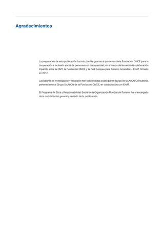 T 3
Agradecimientos

La preparación de esta publicación ha sido posible gracias al patrocinio de la Fundación ONCE para la
cooperación e inclusión social de personas con discapacidad, en el marco del acuerdo de colaboración
tripartito entre la OMT, la Fundación ONCE y la Red Europea para Turismo Accesible – ENAT, firmado
en 2012.
Las labores de investigación y redacción han sido llevadas a cabo por el equipo de ILUNION Consultoría,
perteneciente al Grupo ILUNION de la Fundación ONCE, en colaboración con ENAT.
El Programa de Ética y Responsabilidad Social de la Organización Mundial del Turismo fue el encargado
de la coordinación general y revisión de la publicación.
 