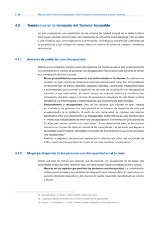 I - 40 Manual sobre Turismo Accesible para Todos: Principios, herramientas y buenas prácticas
4.2 Tendencias en la demanda del Turismo Accesible
Se está produciendo una redefinición de los criterios de calidad integral de la oferta turística
entre cuyas variables estructurales más importantes se encuentra la accesibilidad. Esto se debe
a una tendencia que, como explicamos a continuación, contribuye al aumento de la demanda de
la accesibilidad y que influyen de manera directa en materia de afluencia, calidad y beneficios
económicos.
4.2.1 Aumento de población con discapacidad
Debido a los constantes cambios socio-demográficos del mundo actual se está experimentando
un incremento en el número de personas con discapacidad. Para explicar este aumento se toman
en consideración distintos factores:
–	 Mayor probabilidad de supervivencia tras enfermedades o accidentes: Actualmente se
suceden un gran número de situaciones adversas para la salud como son los accidentes
de diferente tipo: de tráfico, laborales, desastres naturales, condiciones medioambientales
y enfermedades que provocan la aparición de sectores de la población con discapacidad
adquirida a una edad adulta. Al mismo tiempo los avances médicos y científicos han
conseguido una gran mejora a la hora de aumentar la esperanza de vida frente a estos
accidentes y a enfermedades o malformaciones que anteriormente eran mortales.
–	 Envejecimiento y discapacidad: Otro de los factores que influyen en gran medida
en el aumento de personas con discapacidad es el aumento de esperanza de vida y el
envejecimiento de la población. A partir de una cierta edad, se produce una relación
significativa entre el envejecimiento y la discapacidad, de tal manera que una persona tiene
14 veces más probabilidades de tener una discapacidad en el momento en que alcance los
65 años que cuando contaba con cuatro años.21
A una determinada edad, el ser humano
comienza un proceso de deterioro natural de las capacidades. Las personas que lleguen a
la senilidad experimentarán dificultades crecientes de funcionamiento que puede provocar
una discapacidad.22
Además, el segmento de personas mayores es el colectivo que sufre más accidentes de
tráfico, siendo la discapacidad o la muerte el principal resultado de este hecho.23
4.2.2 Mayor participación de las personas con discapacidad en el turismo
Existen una serie de motivos que propician que las personas con discapacidad de los países más
desarrollados tengan una mejor calidad de vida y por tanto puedan realizar actividades de ocio y turismo:
–	 Mejoras en los ingresos que perciben las personas con discapacidad. La consolidación
de las ayudas sociales y la posibilidad de integración en el mercado laboral, repercute en un
aumento del poder adquisitivo y del volumen de capital disponible para dedicarlo al turismo
y el ocio.
21 Australian Bureau of Statistics, (2004), Disability, Ageing and Carers.
22 Organización Mundial de la Salud (2011), Informe Mundial sobre la Discapacidad.
23 Marcos, D. I. y González, D. J. (2003), Turismo Accesible, disponible en: http://www.cermi.es.
 