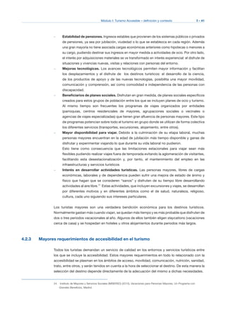 Módulo I: Turismo Accesible – definición y contexto I - 41
–	 Estabilidad de pensiones. Ingresos estables que provienen de los sistemas públicos o privados
de pensiones, ya sea por jubilación, viudedad o lo que se establezca en cada región. Además
una gran mayoría no tiene asociada cargas económicas anteriores como hipotecas o menores a
su cargo, pudiendo destinar sus ingresos en mayor medida a actividades de ocio. Por otro lado,
el interés por adquisiciones materiales se ve transformado en interés experiencial: el disfrute de
situaciones y vivencias nuevas, visitas y relaciones con personas del entorno.
–	 Mejoras tecnológicas. Los avances tecnológicos permiten mayor información y facilitan
los desplazamientos y el disfrute de los destinos turísticos: el desarrollo de la ciencia,
de los productos de apoyo y de las nuevas tecnologías, posibilita una mayor movilidad,
comunicación y comprensión, así como comodidad e independencia de las personas con
discapacidad.
–	 Beneficiarios de planes sociales. Disfrutan en gran medida, de planes sociales específicos
creados para estos grupos de población entre los que se incluyen planes de ocio y turismo.
Al mismo tiempo son frecuentes los programas de viajes organizados por entidades
(parroquias, centros residenciales de mayores, agrupaciones sociales o vecinales o
agencias de viajes especializadas) que tienen gran afluencia de personas mayores. Este tipo
de programas potencian sobre todo el turismo en grupo donde se utilizan de forma colectiva
los diferentes servicios (transportes, excursiones, alojamiento, entre otros).
–	 Mayor disponibilidad para viajar. Debido a la culminación de su etapa laboral, muchas
personas mayores encuentran en la edad de jubilación más tiempo disponible y ganas de
disfrutar y experimentar viajando lo que durante su vida laboral no pudieron.
Esto tiene como consecuencia que las limitaciones estacionales para viajar sean más
flexibles pudiendo realizar viajes fuera de temporada evitando la aglomeración de visitantes,
facilitando esta desestacionalización y, por tanto, el mantenimiento del empleo en las
infraestructuras y servicios turísticos
–	 Interés en desarrollar actividades turísticas. Las personas mayores, libres de cargas
económicas, laborales y de dependencia pueden sufrir una mejora de estado de ánimo y
físico que hagan que se consideren “sanos” y disfruten de su tiempo libre desarrollando
actividades al aire libre.24
Estas actividades, que incluyen excursiones y viajes, se desarrollan
por diferentes motivos y en diferentes ámbitos como el de salud, naturaleza, religioso,
cultura, cada uno siguiendo sus intereses particulares.
Los turistas mayores son una verdadera bendición económica para los destinos turísticos.
Normalmente gastan más cuando viajan, se quedan más tiempo y es más probable que disfruten de
dos o tres periodos vacacionales al año. Algunos de ellos también eligen staycations (vacaciones
cerca de casa) y se hospedan en hoteles u otros alojamientos durante periodos más largos.
4.2.3 Mayores requerimientos de accesibilidad en el turismo
Todos los turistas demandan un servicio de calidad en los entornos y servicios turísticos entre
los que se incluye la accesibilidad. Estos mayores requerimientos en todo lo relacionado con la
accesibilidad se plasman en los ámbitos de acceso, movilidad, comunicación, nutrición, sanidad,
trato, entre otros, y serán tenidos en cuenta a la hora de seleccionar el destino. De esta manera la
selección del destino depende directamente de la adecuación del mismo a dichas necesidades.
24	 Instituto de Mayores y Servicios Sociales (IMSERSO) (2010), Vacaciones para Personas Mayores, Un Programa con
Grandes Beneficios, Madrid.
 