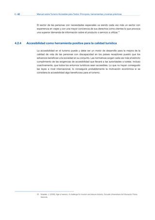 I - 42 Manual sobre Turismo Accesible para Todos: Principios, herramientas y buenas prácticas
El sector de las personas con necesidades especiales va siendo cada vez más un sector con
experiencia en viajes y con una mayor conciencia de sus derechos como clientes lo que provoca
una superior demanda de información sobre el producto o servicio a utilizar.25
4.2.4 Accesibilidad como herramienta positiva para la calidad turística
La accesibilidad en el turismo puede y debe ser un motor de desarrollo para la mejora de la
calidad de vida de las personas con discapacidad en los países receptores puesto que los
esfuerzos benefician a la sociedad en su conjunto. Las normativas exigen cada vez más el estricto
cumplimiento de las exigencias de accesibilidad que llevará a las autoridades a tutelar, incluso
coactivamente, que todos los entornos turísticos sean accesibles. Lo que no hayan conseguido
las leyes a nivel internacional, lo conseguirá probablemente la motivación económica si se
considera la accesibilidad algo beneficioso para el turismo.
25 Sniadek, J. (2006), Age of seniors, A challenge for tourism and leisure industry, Escuela Universitaria de Educación Física,
Varsovia.
 