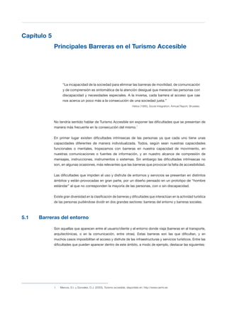 T 43
Capítulo 5

Principales Barreras en el Turismo Accesible 

“La incapacidad de la sociedad para eliminar las barreras de movilidad, de comunicación
y de comprensión es sintomática de la atención desigual que merecen las personas con
discapacidad y necesidades especiales. A la inversa, cada barrera al acceso que cae
nos acerca un poco más a la consecución de una sociedad justa.”
Helios (1995), Social Integration, Annual Report, Bruselas.
No tendría sentido hablar de Turismo Accesible sin exponer las dificultades que se presentan de
manera más frecuente en la consecución del mismo.1
En primer lugar existen dificultades intrínsecas de las personas ya que cada uno tiene unas
capacidades diferentes de manera individualizada. Todos, según sean nuestras capacidades
funcionales o mentales, tropezamos con barreras en nuestra capacidad de movimiento, en
nuestras comunicaciones o fuentes de información, y en nuestro alcance de compresión de
mensajes, instrucciones, instrumentos o sistemas. Sin embargo las dificultades intrínsecas no
son, en algunas ocasiones, más relevantes que las barreras que provocan la falta de accesibilidad.
Las dificultades que impiden el uso y disfrute de entornos y servicios se presentan en distintos
ámbitos y están provocadas en gran parte, por un diseño pensado en un prototipo de “hombre
estándar” al que no corresponden la mayoría de las personas, con o sin discapacidad.
Existe gran diversidad en la clasificación de barreras y dificultades que interactúan en la actividad turística
de las personas pudiéndose dividir en dos grandes sectores: barreras del entorno y barreras sociales.
5.1 Barreras del entorno
Son aquellas que aparecen entre el usuario/cliente y el entorno donde viaja (barreras en el transporte,
arquitectónicas, o en la comunicación, entre otras). Estas barreras son las que dificultan, y en
muchos casos imposibilitan el acceso y disfrute de las infraestructuras y servicios turísticos. Entre las
dificultades que pueden aparecer dentro de este ámbito, a modo de ejemplo, destacar las siguientes:
1 Marcos, D.I. y González, D.J. (2003), Turismo accesible, disponible en: http://www.cermi.es.
 
