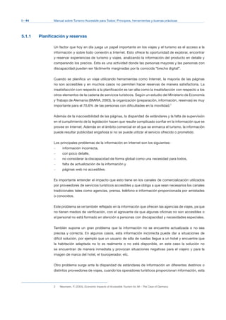I - 44 Manual sobre Turismo Accesible para Todos: Principios, herramientas y buenas prácticas
5.1.1 Planificación y reservas
Un factor que hoy en día juega un papel importante en los viajes y el turismo es el acceso a la
información y sobre todo conexión a Internet. Esto ofrece la oportunidad de explorar, encontrar
y reservar experiencias de turismo y viajes, analizando la información del producto en detalle y
comparando los precios. Esta es una actividad donde las personas mayores y las personas con
discapacidad pueden ser fácilmente marginadas por la conocida “brecha digital”.
Cuando se planifica un viaje utilizando herramientas como Internet, la mayoría de las páginas
no son accesibles y en muchos casos no permiten hacer reservas de manera satisfactoria. La
insatisfacción con respecto a la planificación es tan alta como la insatisfacción con respecto a los
otros elementos de la cadena de servicios turísticos. Según un estudio del Ministerio de Economía
y Trabajo de Alemania (BMWA, 2003), la organización (preparación, información, reservas) es muy
importante para el 70,6% de las personas con dificultades en la movilidad.2
Además de la inaccesibilidad de las páginas, la disparidad de estándares y la falta de supervisión
en el cumplimiento de la legislación hacen que resulte complicado confiar en la información que se
provee en Internet. Además en el ámbito comercial en el que se enmarca el turismo, la información
puede resultar publicidad engañosa si no se puede utilizar el servicio ofrecido o prometido.
Los principales problemas de la información en Internet son los siguientes:
– información incorrecta,
– con poco detalle,
– no considerar la discapacidad de forma global como una necesidad para todos,
– falta de actualización de la información y
– páginas web no accesibles.
Es importante entender el impacto que esto tiene en los canales de comercialización utilizados
por proveedores de servicios turísticos accesibles y que obliga a que sean necesarios los canales
tradicionales tales como agencias, prensa, teléfono e información proporcionada por amistades
o conocidos.
Este problema se ve también reflejado en la información que ofrecen las agencias de viajes, ya que
no tienen medios de verificación, con el agravante de que algunas oficinas no son accesibles o
el personal no está formado en atención a personas con discapacidad y necesidades especiales.
También supone un gran problema que la información no se encuentre actualizada o no sea
precisa y correcta. En algunos casos, esta información incorrecta puede dar a situaciones de
difícil solución, por ejemplo que un usuario de silla de ruedas llegue a un hotel y encuentre que
la habitación adaptada no lo es realmente o no está disponible, en este caso la solución no
se encuentran de manera inmediata y provocan situaciones negativas para el viajero y para la
imagen de marca del hotel, el touroperador, etc.
Otro problema surge ante la disparidad de estándares de información en diferentes destinos o
distintos proveedores de viajes, cuando los operadores turísticos proporcionan información, esta
2 Neumann, P. (2003), Economic Impacts of Accessible Tourism for All – The Case of Germany.
 