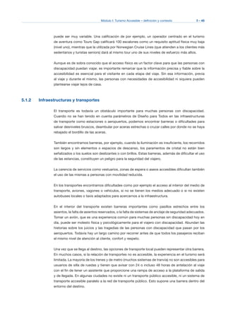 Módulo I: Turismo Accesible – definición y contexto I - 45
puede ser muy variable. Una calificación de por ejemplo, un operador centrado en el turismo
de aventura como Tours Gap calificará 100 escalones como un requisito aptitud física muy baja
(nivel uno), mientras que la utilizada por Norwegian Cruise Lines (que atienden a los clientes más
sedentarios y turistas seniors) dará al mismo tour uno de sus niveles de esfuerzo más altos.
Aunque es de sobra conocido que el acceso físico es un factor clave para que las personas con
discapacidad puedan viajar, es importante remarcar que la información precisa y fiable sobre la
accesibilidad es esencial para el visitante en cada etapa del viaje. Sin esa información, previa
al viaje y durante el mismo, las personas con necesidades de accesibilidad ni siquiera pueden
plantearse viajar lejos de casa.
5.1.2 Infraestructuras y transportes
El transporte es todavía un obstáculo importante para muchas personas con discapacidad.
Cuando no se han tenido en cuenta parámetros de Diseño para Todos en las infraestructuras
de transporte como estaciones o aeropuertos, podemos encontrar barreras o dificultades para
salvar desniveles bruscos, deambular por aceras estrechas o cruzar calles por donde no se haya
rebajado el bordillo de las aceras.
También encontramos barreras, por ejemplo, cuando la iluminación es insuficiente, los recorridos
son largos y sin elementos o espacios de descanso, los paramentos de cristal no están bien
señalizados o los suelos son deslizantes o con brillos. Estas barreras, además de dificultar el uso
de las estancias, constituyen un peligro para la seguridad del viajero.
La carencia de servicios como vestuarios, zonas de espera o aseos accesibles dificultan también
el uso de las mismas a personas con movilidad reducida.
En los transportes encontramos dificultades como por ejemplo el acceso al interior del medio de
transporte, aviones, vagones o vehículos, si no se tienen los medios adecuado o si no existen
autobuses locales o taxis adaptados para acercarnos a la infraestructura.
En el interior del transporte existen barreras importantes como pasillos estrechos entre los
asientos, la falta de asientos reservados, o la falta de sistemas de anclaje de seguridad adecuados.
Tomar un avión, que es una experiencia común para muchas personas sin discapacidad hoy en
día, puede ser molesto física y psicológicamente para el viajero con discapacidad. Abundan las
historias sobre los juicios y las tragedias de las personas con discapacidad que pasan por los
aeropuertos. Todavía hay un largo camino por recorrer antes de que todos los pasajeros reciban
el mismo nivel de atención al cliente, confort y respeto.
Una vez que se llega al destino, las opciones de transporte local pueden representar otra barrera.
En muchos casos, si la relación de transportes no es accesible, la experiencia en el turismo será
limitada. La mayoría de los trenes y de metro (muchos sistemas de tranvía) no son accesibles para
usuarios de silla de ruedas y tienen que avisar con 24 o incluso 48 horas de antelación al viaje
con el fin de tener un asistente que proporcione una rampa de acceso a la plataforma de salida
y de llegada. En algunas ciudades no existe ni un transporte público accesible, ni un sistema de
transporte accesible paralelo a la red de transporte público. Esto supone una barrera dentro del
entorno del destino.
 