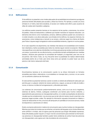 I - 46 Manual sobre Turismo Accesible para Todos: Principios, herramientas y buenas prácticas
5.1.3 Edificaciones
Si los edificios no presentan unos niveles adecuados de accesibilidad encontraremos que algunas
personas tendrán dificultades para acceder y utilizar los mismos. Por ejemplo, si existe una única
entrada en un hotel y esta tiene escaleras, el acceso con maletas será difícil y para usuarios de
sillas de ruedas será imposible o peligroso.
Los edificios pueden presentar barreras en los espacios de las puertas y ascensores, los anchos
de pasillos, mesas de restaurantes o cafeterías que impiden maniobrar en espacios reducidos. Los
elementos del entorno como mostradores, armarios, teléfonos públicos pueden ser una barrera si
no están situados a una altura adecuada. Las entradas de los edificios, los espacios interiores, los
ascensores y otras instalaciones a menudo no se revisan y reforman según los criterios de Diseño
para Todos o siquiera según la legislación sobre accesibilidad existente y vigente en muchos países.
En el caso específico de alojamientos, las medidas más básicas de accesibilidad como lavabos
bien diseñados y baños accesibles para todos los clientes siguen siendo la excepción. Medidas
más específicas como alarmas vibrotáctiles o lumínicas para personas sordas constituyen también
una rareza. La provisión de una silla de ducha y una alfombra de baño antideslizante son medidas
baratas y eficaces para garantizar la comodidad del huésped y la seguridad, pero rara vez se
encuentran. Del mismo modo, es muy frecuente tener la posibilidad de realizar determinadas
actividades dentro de un hotel, pero tener otras como por ejemplo no poder hacer uso de la
piscina o del mismo restaurante del hotel.
5.1.4 Comunicación
Encontraremos barreras en la comunicación cuando no se ofrece información en formatos
accesibles para todos o alternativos, no se establece un mensaje claro y conciso o no se cuenta
con la suficiente cobertura de información.
En este sentido se presentan barreras cuando no existe un sistema de señalización adecuado que
permita guiar a cualquier visitante de manera autónoma y segura, ya sea por la falta de braille o
iconos, el idioma o la falta de homogeneización y dificultad para leerla.
Los sistemas de comunicación predominantemente sonora, como es el uso de la megafonía,
sistemas de alarma, timbres, audioguías constituirán una barrera para muchos visitantes, y
especialmente para personas con discapacidad auditiva, si no están acompañados de elementos
visuales que los complementen. Los anuncios que se dan sólo de manera visual no permiten a las
personas ciegas acceder a ellas. Por ejemplo la información expuesta únicamente en folletos o
cartas de restaurantes en tinta, anuncios del aeropuerto en pantallas sin anuncios sonoros, teclas
de dispositivos o ascensores sin relieve.
Existe una barrera adicional en materia de comunicación para muchos turistas con discapacidad.
Mientras que todos los turistas que se enfrentan a la barrera del lenguaje común de las diferencias
entre anfitrión e invitado, esto se agrava para las personas que tengan dificultades expresivas.
Estas dificultades pueden requerir un mayor nivel de concentración para entender la información.
Las personas sin discapacidad también pueden tener problemas de actitud hacia las personas
con discapacidad y esto agrava aún más el problema de comunicación.
 