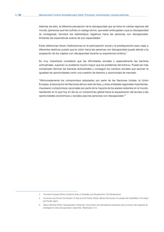 I - 50 Manual sobre Turismo Accesible para Todos: Principios, herramientas y buenas prácticas
Además de esto, la diferente percepción de la discapacidad que se tiene en ciertas regiones del
mundo, (personas que han sufrido un castigo divino, que están embrujadas o que su discapacidad
es contagiosa), favorece los estereotipos negativos hacia las personas con discapacidad,
limitando las expectativas acerca de sus capacidades.4
Estas diferencias tienen implicaciones en la participación social y la predisposición para viajar a
diferentes destinos puesto que la visión hacia las personas con discapacidad puede afectar a la
aceptación de los viajeros con discapacidad durante su experiencia turística.5
Es muy importante considerar que las dificultades sociales y especialmente las barreras
actitudinales, suponen un problema mucho mayor que los problemas del entorno. Puede ser más
complicado eliminar las barreras actitudinales y conseguir los cambios sociales que asuman la
igualdad de oportunidades como una cuestión de derecho y oportunidad de mercado.
“Afortunadamente los compromisos adoptados por parte de las Naciones Unidas, la Unión
Europea, la Asociación de Naciones del sur-este de Asia, y otras entidades regionales importantes,
impulsaron compromisos nacionales por parte de la mayoría de los países restantes en el mundo,
resultando en lo que hoy en día es un compromiso global hacia la equiparación del acceso a las
oportunidades económicas y sociales para las personas con discapacidad.”6
4	 Comisión Europea (2004), Guidance Note on Disability and Development, DG Development.
5	 Economic and Social Commission for Asia and the Pacific (2003), Barrier-free tourism for people with disabilities in the Asian
and Pacific region.
6	 Banco Mundial (2004), Discapacidad y Desarrollo, Documento de antecedentes preparado para la reunión de la agenda de
investigación sobre discapacidad y desarrollo, Washington, D.C.
 