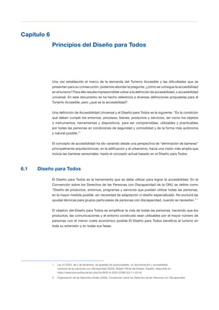 T 51
Capítulo 6

Principios del Diseño para Todos

Una vez establecido el marco de la demanda del Turismo Accesible y las dificultades que se
presentan para su consecución, podemos abordar la pregunta: ¿cómo se consigue la accesibilidad
en el turismo? Para ello resulta imprescindible volver a la definición de accesibilidad, o accesibilidad
universal. En este documento se ha hecho referencia a diversas definiciones propuestas para el
Turismo Accesible, pero ¿qué es la accesibilidad?
Una definición de Accesibilidad Universal y el Diseño para Todos es la siguiente: “Es la condición
que deben cumplir los entornos, procesos, bienes, productos y servicios, así como los objetos
o instrumentos, herramientas y dispositivos, para ser comprensibles, utilizables y practicables
por todas las personas en condiciones de seguridad y comodidad y de la forma más autónoma
y natural posible.”1
El concepto de accesibilidad ha ido variando desde una perspectiva de “eliminación de barreras”
principalmente arquitectónicas, en la edificación y el urbanismo, hacia una visión más amplia que
incluía las barreras sensoriales, hasta el concepto actual basado en el Diseño para Todos.
6.1 Diseño para Todos
El Diseño para Todos es la herramienta que se debe utilizar para lograr la accesibilidad. En la
Convención sobre los Derechos de las Personas con Discapacidad de la ONU se define como
“Diseño de productos, entornos, programas y servicios que puedan utilizar todas las personas,
en la mayor medida posible, sin necesidad de adaptación ni diseño especializado. No excluirá las
ayudas técnicas para grupos particulares de personas con discapacidad, cuando se necesiten.” 2
El objetivo del Diseño para Todos es simplificar la vida de todas las personas, haciendo que los
productos, las comunicaciones y el entorno construido sean utilizables por el mayor número de
personas con el menor coste económico posible El Diseño para Todos beneficia al turismo en
toda su extensión y en todas sus fases.
1 Ley 51/2003, de 2 de diciembre, de igualdad de oportunidades, no discriminación y accesibilidad
universal de las personas con discapacidad (2003), Boletín Oficial del Estado, España, disponible en:
https://www.boe.es/buscar/act.php?id=BOE-A-2003-22066 (03-11-2014).
2 Organización de las Naciones Unidas (2006), Convención sobre los Derechos de las Personas con Discapacidad.
 