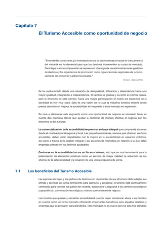 T 55
Capítulo 7

El Turismo Accesible como oportunidad de negocio

“Entender las conexiones y la interdependencia de las empresas privadas en la experiencia
del visitante es fundamental para que los destinos incrementen su cuota de mercado.
Para llegar a esta comprensión se requiere un liderazgo de las administraciones gestoras
de destinos y los organismos de promoción como organizaciones regionales de turismo,
cámaras de comercio y gobiernos locales.”
Dickson y Darcy (2012)
Se ha evolucionado desde una situación de desigualdad, diferencia y dependencia hacia una
mayor igualdad, integración e independencia. El cambio es gradual y es lento en ciertos países,
pero la dirección de este cambio, hacia una mayor participación en todos los espectros de la
sociedad es hoy muy clara. Esta es una razón por la cual la industria turística debería ahora
prestar atención en mejorar la accesibilidad en respuesta a este mercado en expansión.
De cara a plantearse este segmento como una oportunidad de negocio es necesario tener en
cuenta dos premisas claves que ayuden a combinar de manera efectiva el negocio con los
derechos de los turistas:
La comercialización de la accesibilidad requiere un enfoque integral que comprenda acciones
desde el nivel nacional al regional y local. Las pequeñas empresas, siempre que ofrezcan servicios
accesibles, deben estar respaldadas con la mejora en la accesibilidad en espacios públicos,
así como a través de la gestión integral y las acciones de marketing en relación a lo que estas
empresas ofrecen en los destinos accesibles.
Centrarse en la accesibilidad no es un fin en sí mismo, sino que es una herramienta para la
potenciación de elementos positivos como un servicio de mayor calidad, la reducción de los
efectos de la estacionalidad y la creación de una única propuesta de venta.
7.1 Los beneficios del Turismo Accesible
Las agencias de viajes y los gestores de destinos son conscientes de que el turismo debe adaptar sus
ofertas y servicios de forma permanente para sobrevivir y prosperar. El turismo está continuamente
cambiando para conocer los gustos del visitante, adelantarse y adaptarse a los cambios sociológicos
y geopolíticos, la innovación tecnológica y nuevas oportunidades de negocio.
Los turistas que quieren y necesitan accesibilidad cuando viajan comienzan ahora a ser tenidos
en cuenta como un nicho mercado ofreciendo importantes beneficios para aquellos destinos y
empresas que se preparen para atenderlos. Este mercado no es nuevo pero ha sido mal atendido
 