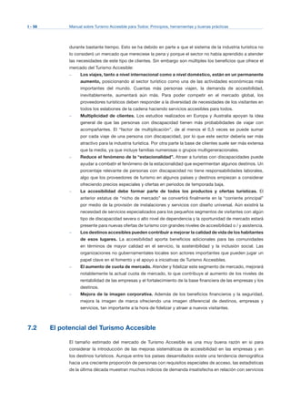 I - 56 Manual sobre Turismo Accesible para Todos: Principios, herramientas y buenas prácticas
durante bastante tiempo. Esto se ha debido en parte a que el sistema de la industria turística no
lo consideró un mercado que mereciese la pena y porque el sector no había aprendido a atender
las necesidades de este tipo de clientes. Sin embargo son múltiples los beneficios que ofrece el
mercado del Turismo Accesible:
–	 Los viajes, tanto a nivel internacional como a nivel doméstico, están en un permanente
aumento, posicionando al sector turístico como una de las actividades económicas más
importantes del mundo. Cuantas más personas viajen, la demanda de accesibilidad,
inevitablemente, aumentará aún más. Para poder competir en el mercado global, los
proveedores turísticos deben responder a la diversidad de necesidades de los visitantes en
todos los eslabones de la cadena haciendo servicios accesibles para todos.
–	 Multiplicidad de clientes. Los estudios realizados en Europa y Australia apoyan la idea
general de que las personas con discapacidad tienen más probabilidades de viajar con
acompañantes. El “factor de multiplicación”, de al menos el 0,5 veces se puede sumar
por cada viaje de una persona con discapacidad, por lo que este sector debería ser más
atractivo para la industria turística. Por otra parte la base de clientes suele ser más extensa
que la media, ya que incluye familias numerosas o grupos multigeneracionales.
–	 Reduce el fenómeno de la “estacionalidad”. Atraer a turistas con discapacidades puede
ayudar a combatir el fenómeno de la estacionalidad que experimentan algunos destinos. Un
porcentaje relevante de personas con discapacidad no tiene responsabilidades laborales,
algo que los proveedores de turismo en algunos países y destinos empiezan a considerar
ofreciendo precios especiales y ofertas en periodos de temporada baja.
–	 La accesibilidad debe formar parte de todos los productos y ofertas turísticas. El
anterior estatus de “nicho de mercado” se convertirá finalmente en la “corriente principal”
por medio de la provisión de instalaciones y servicios con diseño universal. Aún existirá la
necesidad de servicios especializados para los pequeños segmentos de visitantes con algún
tipo de discapacidad severa o alto nivel de dependencia y la oportunidad de mercado estará
presente para nuevas ofertas de turismo con grandes niveles de accesibilidad o / y asistencia.
–	 Los destinos accesibles pueden contribuir a mejorar la calidad de vida de los habitantes
de esos lugares. La accesibilidad aporta beneficios adicionales para las comunidades
en términos de mayor calidad en el servicio, la sostenibilidad y la inclusión social. Las
organizaciones no gubernamentales locales son actores importantes que pueden jugar un
papel clave en el fomento y el apoyo a iniciativas de Turismo Accesibles.
–	 El aumento de cuota de mercado. Atender y fidelizar este segmento de mercado, mejorará
notablemente la actual cuota de mercado, lo que contribuye al aumento de los niveles de
rentabilidad de las empresas y el fortalecimiento de la base financiera de las empresas y los
destinos.
–	 Mejora de la imagen corporativa. Además de los beneficios financieros y la seguridad,
mejora la imagen de marca ofreciendo una imagen diferencial de destinos, empresas y
servicios, tan importante a la hora de fidelizar y atraer a nuevos visitantes.
7.2 El potencial del Turismo Accesible
El tamaño estimado del mercado de Turismo Accesible es una muy buena razón en si para
considerar la introducción de las mejoras sistemáticas de accesibilidad en las empresas y en
los destinos turísticos. Aunque entre los países desarrollados existe una tendencia demográfica
hacia una creciente proporción de personas con requisitos especiales de acceso, las estadísticas
de la última década muestran muchos indicios de demanda insatisfecha en relación con servicios
 