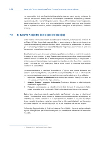 I - 58 Manual sobre Turismo Accesible para Todos: Principios, herramientas y buenas prácticas
Los responsables de la planificación turística deberían tener en cuenta que los problemas de
salud y la discapacidad, antes o después, impactan en la vida de todas las personas, y nuestras
capacidades pueden variar a lo largo de nuestras vidas. A diferencia de generaciones pasadas,
las personas que ahora entran en la tercera edad insisten en seguir viajando y tener diferentes
tipos de experiencias turísticas, incluso cuando tienen cierto grado de discapacidad o limitación
funcional.
7.3 El Turismo Accesible como caso de negocios
En los destinos y mercados donde la accesibilidad es insuficiente, el mercado está rindiendo de
un 25 a un 30% por debajo de lo esperado. Esto es aproximadamente el porcentaje de personas
cuyas decisiones de viaje están influenciadas por las condiciones de accesibilidad. Los destinos
que no priorizan y promocionan la accesibilidad dejan al margen este gran mercado de gente con
discapacidad, turistas jubilados y otros.
Desde hace muchos años, el mercado turístico europeo ha experimentado un crecimiento constante
de viajeros de edad superior a 55 años. Esta es una consecuencia natural del envejecimiento de la
población europea occidental. Hoy en día hay más personas mayores viajando, ya sea por visitas a
familiares, experiencias culturales, cruceros, gastronomía, playa, eventos deportivos o vacaciones
rurales. Esto tiene una gran repercusión para el sector turístico y contempla especialmente
cuestiones de accesibilidad.
Un estudio reciente de la consultora Accenture (2011),3
apunta a las nuevas tendencias que
afectarán los mercados globales y sus productos en los próximos 10 a 20 años. El estudio señala
tres cambios clave que presagian conforme el crecimiento del envejecimiento de la población:
1.	 Productos y servicios experienciales: Crecimiento de la demanda para oportunidades de
ocio variado, entretenimiento, viajes y turismo.
2.	 Servicios de salud y productos de bienestar: Crecimiento del gasto en salud incluyendo
cuidados de larga duración.
3.	 Productos acompañados a la edad: Crecimiento de la demanda de productos diseñados
para la adaptación en el cambio de la condición física y sensorial de personas mayores.
Cada una de estas tendencias abre oportunidades significativas y retos para la industria del
turismo. Considerando el amplio número de población que requiere una buena accesibilidad, es
evidente que el Turismo Accesible no es un nicho de mercado, más bien es una parte muy amplia
de ese mercado. Sin embargo, hasta hace pocos años, ha sido muy difícil adquirir una idea exacta
de cuántas personas con discapacidad viajan hoy en día, a pesar de que sea algo reciente.
En Australia, Estados Unidos de América, Inglaterra (Reino Unido) y Alemania, se han realizado
algunas investigaciones que muestran la magnitud y la naturaleza del mercado actual del Turismo
Accesible.
3 Accenture (2011), New Waves of Growth, Report.
 