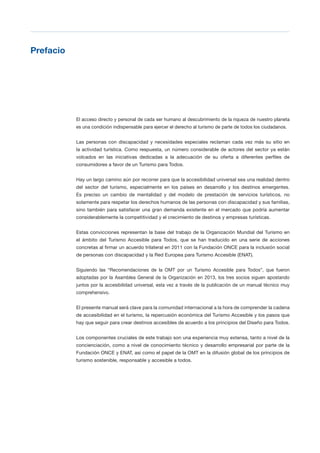 T 5
Prefacio

El acceso directo y personal de cada ser humano al descubrimiento de la riqueza de nuestro planeta
es una condición indispensable para ejercer el derecho al turismo de parte de todos los ciudadanos.
Las personas con discapacidad y necesidades especiales reclaman cada vez más su sitio en
la actividad turística. Como respuesta, un número considerable de actores del sector ya están
volcados en las iniciativas dedicadas a la adecuación de su oferta a diferentes perfiles de
consumidores a favor de un Turismo para Todos.
Hay un largo camino aún por recorrer para que la accesibilidad universal sea una realidad dentro
del sector del turismo, especialmente en los países en desarrollo y los destinos emergentes.
Es preciso un cambio de mentalidad y del modelo de prestación de servicios turísticos, no
solamente para respetar los derechos humanos de las personas con discapacidad y sus familias,
sino también para satisfacer una gran demanda existente en el mercado que podría aumentar
considerablemente la competitividad y el crecimiento de destinos y empresas turísticas.
Estas convicciones representan la base del trabajo de la Organización Mundial del Turismo en
el ámbito del Turismo Accesible para Todos, que se han traducido en una serie de acciones
concretas al firmar un acuerdo trilateral en 2011 con la Fundación ONCE para la inclusión social
de personas con discapacidad y la Red Europea para Turismo Accesible (ENAT).
Siguiendo las “Recomendaciones de la OMT por un Turismo Accesible para Todos”, que fueron
adoptadas por la Asamblea General de la Organización en 2013, los tres socios siguen apostando
juntos por la accesibilidad universal, esta vez a través de la publicación de un manual técnico muy
comprehensivo.
El presente manual será clave para la comunidad internacional a la hora de comprender la cadena
de accesibilidad en el turismo, la repercusión económica del Turismo Accesible y los pasos que
hay que seguir para crear destinos accesibles de acuerdo a los principios del Diseño para Todos.
Los componentes cruciales de este trabajo son una experiencia muy extensa, tanto a nivel de la
concienciación, como a nivel de conocimiento técnico y desarrollo empresarial por parte de la
Fundación ONCE y ENAT, así como el papel de la OMT en la difusión global de los principios de
turismo sostenible, responsable y accesible a todos.
 