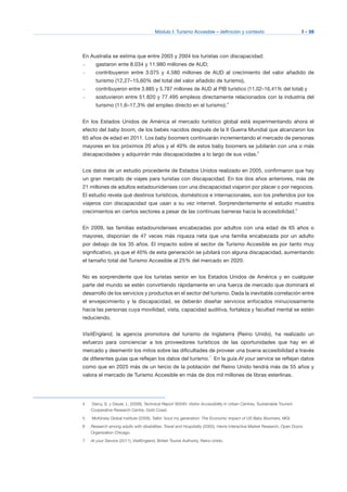 Módulo I: Turismo Accesible – definición y contexto I - 59
En Australia se estima que entre 2003 y 2004 los turistas con discapacidad:
–	 gastaron ente 8.034 y 11.980 millones de AUD;
–	 contribuyeron entre 3.075 y 4.580 millones de AUD al crecimiento del valor añadido de
turismo (12,27–15,60% del total del valor añadido de turismo),
–	 contribuyeron entre 3.885 y 5.787 millones de AUD al PIB turístico (11,02–16,41% del total) y
–	 sostuvieron entre 51.820 y 77.495 empleos directamente relacionados con la industria del
turismo (11,6–17,3% del empleo directo en el turismo).4
En los Estados Unidos de América el mercado turístico global está experimentando ahora el
efecto del baby boom, de los bebés nacidos después de la II Guerra Mundial que alcanzaron los
65 años de edad en 2011. Los baby boomers continuarán incrementando el mercado de personas
mayores en los próximos 20 años y el 40% de estos baby boomers se jubilarán con una o más
discapacidades y adquirirán más discapacidades a lo largo de sus vidas.5
Los datos de un estudio procedente de Estados Unidos realizado en 2005, confirmaron que hay
un gran mercado de viajes para turistas con discapacidad. En los dos años anteriores, más de
21 millones de adultos estadounidenses con una discapacidad viajaron por placer o por negocios.
El estudio revela qué destinos turísticos, domésticos e internacionales, son los preferidos por los
viajeros con discapacidad que usan a su vez internet. Sorprendentemente el estudio muestra
crecimientos en ciertos sectores a pesar de las continuas barreras hacia la accesibilidad.6
En 2009, las familias estadounidenses encabezadas por adultos con una edad de 65 años o
mayores, disponían de 47 veces más riqueza neta que una familia encabezada por un adulto
por debajo de los 35 años. El impacto sobre el sector de Turismo Accesible es por tanto muy
significativo, ya que el 40% de esta generación se jubilará con alguna discapacidad, aumentando
el tamaño total del Turismo Accesible al 25% del mercado en 2020.
No es sorprendente que los turistas senior en los Estados Unidos de América y en cualquier
parte del mundo se estén convirtiendo rápidamente en una fuerza de mercado que dominará el
desarrollo de los servicios y productos en el sector del turismo. Dada la inevitable correlación entre
el envejecimiento y la discapacidad, se deberán diseñar servicios enfocados minuciosamente
hacia las personas cuya movilidad, vista, capacidad auditiva, fortaleza y facultad mental se estén
reduciendo.
VisitEngland, la agencia promotora del turismo de Inglaterra (Reino Unido), ha realizado un
esfuerzo para concienciar a los proveedores turísticos de las oportunidades que hay en el
mercado y desmentir los mitos sobre las dificultades de proveer una buena accesibilidad a través
de diferentes guías que reflejan los datos del turismo.7
En la guía At your service se reflejan datos
como que en 2025 más de un tercio de la población del Reino Unido tendrá más de 55 años y
valora el mercado de Turismo Accesible en más de dos mil millones de libras esterlinas.
4	 Darcy, S. y Dwyer, L. (2008), Technical Report 90040: Visitor Accessibility in Urban Centres, Sustainable Tourism
Cooperative Research Centre, Gold Coast.
5	 McKinsey Global Institute (2008), Talkin ’bout my generation: The Economic Impact of US Baby Boomers, MGI.
6	 Research among adults with disabilities: Travel and Hospitality (2005), Harris Interactive Market Research, Open Doors
Organization Chicago.
7	 At your Service (2011), VisitEngland, British Tourist Authority, Reino Unido.
 