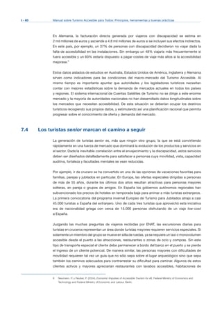 I - 60 Manual sobre Turismo Accesible para Todos: Principios, herramientas y buenas prácticas
En Alemania, la facturación directa generada por viajeros con discapacidad se estima en
2 mil millones de euros y asciende a 4.8 mil millones de euros si se incluyen sus efectos indirectos.
En este país, por ejemplo, un 37% de personas con discapacidad decidieron no viajar dada la
falta de accesibilidad en las instalaciones. Sin embargo un 48% viajaría más frecuentemente si
fuera accesible y un 60% estaría dispuesto a pagar costes de viaje más altos si la accesibilidad
mejorase.8
Estos datos aislados de estudios en Australia, Estados Unidos de América, Inglaterra y Alemania
sirven como indicadores para las condiciones del macro-mercado del Turismo Accesible. Al
mismo tiempo es importante apuntar que autoridades y los legisladores turísticos necesitan
contar con mejores estadísticas sobre la demanda de mercados actuales en todos los países
y regiones. El sistema internacional de Cuentas Satélites de Turismo no se dirige a este enorme
mercado y la mayoría de autoridades nacionales no han desarrollado datos longitudinales sobre
los mercados que necesitan accesibilidad. De esta situación se deberían ocupar los destinos
turísticos recogiendo sus propios datos, y estimulando así una planificación racional que permita
progresar sobre el conocimiento de oferta y demanda del mercado.
7.4 Los turistas senior marcan el camino a seguir
La generación de turistas senior es, más que ningún otro grupo, la que se está convirtiendo
rápidamente en una fuerza de mercado que dominará la evolución de los productos y servicios en
el sector. Dada la inevitable correlación entre el envejecimiento y la discapacidad, estos servicios
deben ser diseñados detalladamente para satisfacer a personas cuya movilidad, vista, capacidad
auditiva, fortaleza y facultades mentales se vean reducidas.
Por ejemplo, ir de crucero se ha convertido en una de las opciones de vacaciones favoritas para
familias, parejas y jubilados en particular. En Europa, las ofertas especiales dirigidas a personas
de más de 55 años, durante los últimos dos años resultan atractivas para personas mayores
solteras, en pareja o grupos de amigos. En España los gobiernos autónomos regionales han
subvencionado los precios de hoteles en temporada baja para animar a más turistas extranjeros.
La primera convocatoria del programa invernal Europeo de Turismo para Jubilados atrajo a casi
45.000 turistas a España del extranjero. Uno de cada tres turistas que aprovechó esta iniciativa
era de nacionalidad griega con cerca de 15.000 personas disfrutando de un viaje low-cost
a España.
Juzgando las muchas preguntas de viajeros recibidas por ENAT, las excursiones diarias para
turistas en cruceros representan un área donde turistas mayores requieren servicios especiales. Si
solamente un miembro del grupo se mueve en silla de ruedas, ya se requiere un taxi o monovolumen
accesible desde el puerto a las atracciones, restaurantes o zonas de ocio y compras. Sin este
tipo de transporte especial el cliente debe permanecer a bordo del barco en el puerto y se pierde
el ingreso de un cliente potencial. De manera similar, las personas mayores con dificultades de
movilidad requieren tal vez un guía que no sólo sepa sobre el lugar arqueológico sino que sepa
también los caminos adecuados para contrarrestar su dificultad para caminar. Algunos de estos
clientes activos y mayores apreciarían restaurantes con lavabos accesibles, habitaciones de
Neumann, P. y Reuber, P. (2004), Economic Impulses of Accessible Tourism for All, Federal Ministry of Economics and
Technology and Federal Ministry of Economic and Labour, Berlin.
8
 