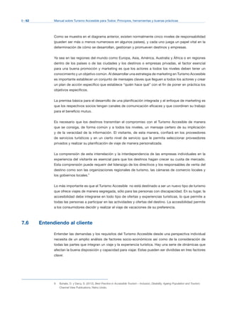 I - 62 Manual sobre Turismo Accesible para Todos: Principios, herramientas y buenas prácticas
Como se muestra en el diagrama anterior, existen normalmente cinco niveles de responsabilidad
(pueden ser más o menos numerosos en algunos países), y cada uno juega un papel vital en la
determinación de cómo se desarrollan, gestionan y promueven destinos y empresas.
Ya sea en las regiones del mundo como Europa, Asia, América, Australia y África o en regiones
dentro de los países o de las ciudades y los destinos o empresas privadas, el factor esencial
para una buena promoción y marketing es que los actores a todos los niveles deben tener un
conocimiento y un objetivo común. Al desarrollar una estrategia de marketing en Turismo Accesible
es importante establecer un conjunto de mensajes claves que lleguen a todos los actores y crear
un plan de acción específico que establece “quién hace qué” con el fin de poner en práctica los
objetivos específicos.
La premisa básica para el desarrollo de una planificación integrada y el enfoque de marketing es
que los respectivos socios tengan canales de comunicación eficaces y que coordinen su trabajo
para el beneficio mutuo.
Es necesario que los destinos transmitan el compromiso con el Turismo Accesible de manera
que se consiga, de forma común y a todos los niveles, un mensaje certero de su implicación
y de la veracidad de la información. El visitante, de esta manera, confiará en los proveedores
de servicios turísticos y en un cierto nivel de servicio que le permita seleccionar proveedores
privados y realizar su planificación de viaje de manera personalizada.
La comprensión de esta interrelación y la interdependencia de las empresas individuales en la
experiencia del visitante es esencial para que los destinos hagan crecer su cuota de mercado.
Esta comprensión puede requerir del liderazgo de los directivos y los responsables de venta del
destino como son las organizaciones regionales de turismo, las cámaras de comercio locales y
los gobiernos locales.9
Lo más importante es que el Turismo Accesible no está destinado a ser un nuevo tipo de turismo
que ofrece viajes de manera segregada, sólo para las personas con discapacidad. En su lugar, la
accesibilidad debe integrarse en todo tipo de ofertas y experiencias turísticas, lo que permite a
todas las personas a participar en las actividades y ofertas del destino. La accesibilidad permite
a los consumidores decidir y realizar el viaje de vacaciones de su preferencia.
7.6 Entendiendo al cliente
Entender las demandas y los requisitos del Turismo Accesible desde una perspectiva individual
necesita de un amplio análisis de factores socio-económicos así como de la consideración de
todas las partes que integran un viaje y la experiencia turística. Hay una serie de dinámicas que
afectan la buena disposición y capacidad para viajar. Estas pueden ser divididas en tres factores
clave:
Buhalis, D. y Darcy, S. (2012), Best Practice in Accessible Tourism – Inclusion, Disability, Ageing Population and Tourism,
Channel View Publications, Reino Unido.
9
 