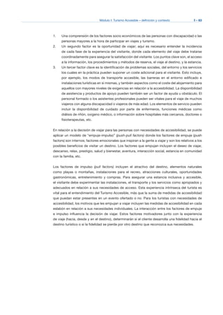 Módulo I: Turismo Accesible – definición y contexto I - 63
1. 	 Una comprensión de los factores socio económicos de las personas con discapacidad o las
personas mayores a la hora de participar en viajes y turismo.
2. 	 Un segundo factor es la oportunidad de viajar; aquí es necesario entender la incidencia
de cada fase de la experiencia del visitante, donde cada elemento del viaje debe tratarse
coordinadamente para asegurar la satisfacción del visitante. Los puntos clave son, el acceso
a la información, los procedimientos y métodos de reserva, el viaje al destino, y la estancia.
3.	 Un tercer factor clave es la identificación de problemas sociales, del entorno y los servicios
los cuales en la práctica pueden suponer un coste adicional para el visitante. Esto incluye,
por ejemplo, los modos de transporte accesible, las barreras en el entorno edificado e
instalaciones turísticas en sí mismas, y también aspectos como el coste del alojamiento para
aquellos con mayores niveles de exigencias en relación a la accesibilidad. La disponibilidad
de asistencia y productos de apoyo pueden también ser un factor de ayuda u obstáculo. El
personal formado o los asistentes profesionales pueden ser vitales para el viaje de muchos
viajeros con alguna discapacidad o viajeros de más edad. Los elementos de servicio pueden
incluir la disponibilidad de cuidado por parte de enfermeros, funciones médicas como
diálisis de riñón, oxigeno médico, o información sobre hospitales más cercanos, doctores o
fisioterapeutas, etc.
En relación a la decisión de viajar para las personas con necesidades de accesibilidad, se puede
aplicar un modelo de “empuje-impulso” (push-pull factors) donde los factores de empuje (push
factors) son internos; factores emocionales que inspiran a la gente a viajar y son los relativos a los
posibles beneficios de visitar un destino. Los factores que empujan incluyen el deseo de viajar,
descanso, relax, prestigio, salud y bienestar, aventura, interacción social, estancia en comunidad
con la familia, etc.
Los factores de impulso (pull factors) incluyen el atractivo del destino, elementos naturales
como playas o montañas, instalaciones para el recreo, atracciones culturales, oportunidades
gastronómicas, entretenimiento y compras. Para asegurar una estancia inclusiva y accesible,
el visitante debe experimentar las instalaciones, el transporte y los servicios como apropiados y
adecuados en relación a sus necesidades de acceso. Esta experiencia intrínseca del turista es
vital para el entendimiento del Turismo Accesible, más que la suma de medidas de accesibilidad
que puedan estar presentes en un evento ofertado o no. Para los turistas con necesidades de
accesibilidad, los motivos que les empujan a viajar incluyen las medidas de accesibilidad en cada
eslabón en relación a sus necesidades individuales. La interacción entre los factores de empuje
e impulso influencia la decisión de viajar. Estos factores motivadores junto con la experiencia
de viaje (hacia, desde y en el destino), determinarán si el cliente desarrolla una fidelidad hacia el
destino turístico o si la fidelidad se pierde por otro destino que reconozca sus necesidades.
 