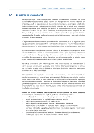 Módulo I: Turismo Accesible – definición y contexto I - 65
7.7 El turismo es internacional
Es obvio que viajar y hacer turismo supone a menudo cruzar fronteras nacionales. Esto puede
suponer dificultades específicas para el visitante con discapacidad. Un visitante extranjero con
una discapacidad, en algunos casos, se puede encontrar con que se le deniega la entrada a los
atractivos turísticos, que no se apliquen los precios reducidos que se aplican a los ciudadanos
locales o que puedan tener que pagar una extra por un asistente personal, aunque las personas
con discapacidad del país que provee la oferta no estén obligadas a costear ese gasto. Por otro
lado, es cierto que a veces encontramos el caso contrario, como en Italia, por ejemplo, donde los
usuarios de sillas de ruedas pueden tener acceso prioritario en los museos y la entrada es incluso
gratis para ellos y un asistente.
A algunos turistas en sillas de ruedas y con dificultades para caminar se les ha negado el uso de
equipos tales como ascensores en ferris o entrada a las atracciones y monumentos sobre la base
de que no disponen de la identificación de discapacidad emitida por las autoridades nacionales.
En cuanto al transporte local en las ciudades, traslados al aeropuerto y, a otros destinos, la falta
de una identificación nacional de personas con discapacidad u otros requisitos puede impedir
que los visitantes con discapacidad puedan hacer uso de los servicios tales como minivans
accesibles. En esos casos las únicas alternativas son vehículos de alquiler de privados y esto
puede dar lugar a precios exorbitantes, en comparación a los taxis regulares.
La cultura, la legislación y las prácticas pueden variar pero cualquiera que sea la situación, la
norma es que la información apropiada, como mínimo, debería estar disponible en oficinas
de información turística, Internet, lugares de celebración de eventos específicos o puntos de
prestación de los servicios turísticos.
Otros obstáculos más importantes y mencionados con anterioridad, se encuentran en las actitudes
de algunos proveedores y personal hacia la discapacidad. Casi siempre, las actitudes negativas
son el resultado de la falta de conocimiento y la incertidumbre sobre la manera de atender las
necesidades de estos clientes. La manera de abordar estas barreras es mejorar las habilidades
y la formación práctica con las personas con discapacidad. Muchas empresas han tenido éxito
implementando una mejor atención al cliente, el pilar central de las mejoras de accesibilidad, con
resultados excepcionales.
Invertir en Turismo Accesible tiene numerosas ventajas. Unido a los obvios beneficios
mencionados al principio de este capítulo, podemos añadir los siguientes:
–	 beneficia a todo el mercado, no sólo a las personas con discapacidad,
–	 amplia las oportunidades de mercado para un destino o negocio,
–	 mejora la competitividad y ayuda a la diferenciación,
–	 mejora la calidad de la experiencia del viaje y la calidez en la bienvenida,
–	 incrementa las oportunidades de fidelizar el destino y de que sea recomendado,
–	 afianza la viabilidad a largo plazo y la sostenibilidad financiera de negocios y destinos (en
términos de trabajo e ingresos),
–	 impulsa un enfoque inclusivo del desarrollo, reflejando una responsabilidad social y
–	 contribuye al orgullo cívico de la comunidad que habita el destino.
 