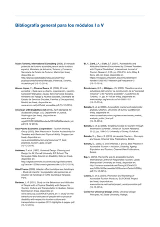 T 67
Bibliografía general para los módulos I a V

Acces Turismo, International Consulting (2008), El mercado
potencial del turismo accesible para el sector turístico
español, Ministerio de Industria, Turismo y Comercio,
Secretaría de Estado de Turismo, Madrid (en línea),
disponible en:
http://planaccesibilidadturistica.es/UserFiles/
publicaciones/ficheros/Mercado_Potencial_Turismo_
Accesible.pdf (15-12-2014).
Alonso López, F. y Dinares Quera, M. (2006), El hotel
accesible – Guía para su diseño, organización y gestión,
Colección Manuales y Guías, Serie Servicios Sociales,
Ministerio de Trabajo y Asuntos Sociales, Secretaría de
Estado de Servicios Sociales, Familias y Discapacidad,
Madrid (en línea), disponible en:
www.ecom.cat/pdf/hotel_accesible.pdf (15-12-2014).
American with Disabilities Act (2010), ADA Standards for
Accessible Design, U.S. Department of Justice,
Washington (en línea), disponible en:
www.ada.gov/
regs2010/2010ADAStandards/2010ADAStandards_prt.
pdf (15-12-2014).
Asia-Pacific Economic Cooperation – Tourism Working
Group (2003), Best Practices in Tourism Accessibility for
Travellers with Restricted Physical Ability, Singapur (en
línea), disponible en:
www.accessibletourism.org/resources/11_best_
practices_toursim_apec_en.pdf
(15-12-2014).
Aslaksen, F. et al. (1997), Universal Design: Planning and
Design for All, Cornell University ILR School, The
Norwegian State Council on Disability, Oslo (en línea),
disponible en:
http://digitalcommons.ilr.cornell.edu/cgi/viewcontent.
cgi?article=1329&context=gladnetcollect (15-12-2014).
Atout France (2009), Adapter offre touristique aux hándicaps
– Étude de marché : la population des personnes en
situation de handicap et l›offre touristique française,
Paris.
Barbeau, L.-P. (2011), Study on the Behaviours and Attitudes
of People with a Physical Disability with Respect to
Tourism, Culture and Transportation in Québec, Kéroul,
Montreal (en línea), disponible en:
www.keroul.qc.ca/DATA/ETUDE/6_en~v~study-on-the­
behaviours-and-attitudes-of-people-with-a-physical­
disability-with-respect-to-tourism-culture-and­
transportation-in-quebec-2011-highlights-4-pages-.pdf
(15-12-2014).
Bi, Y., Card, J.A. y Cole, S.T. (2007), ‘Accessibility and
Attitudinal Barriers Encountered by Chinese Travellers
with Physical Disabilities’, International Journal of
Tourism Research, 9 (3), pp. 205–216, John Wiley &
Sons, Ltd. (en línea), disponible en:
https://mospace.umsystem.edu/xmlui/bitstream/
handle/10355/4537/research.pdf?sequence=3
(15-12-2014).
Brinckmann, W.E. y Wildgen, J.S. (2003), ‘Desafíos para los
estudiosos del turismo: La construcción de la “sociedad
inclusiva” y del “turismo accesible”’, Cuadernos de
Turismo, 11, pp. 41–58 (en línea), disponible en:
www.redalyc.org/articulo.oa?id=39801103
(15-12-2014).
Buhalis, D. et al. (2005), Accessibility market and stakeholder
analysis, OSSATE, University of Surrey, Guildford (en
línea), disponible en:
www.accessibletourism.org/resources/ossate_market_
analysis_public_final.pdf
(15-12-2014)
Buhalis, D. et al. (2008), ‘Enabling Access to Tourism Through
Information Schemes’, Annals of Tourism Research,
35 (1), pp. 189–210, University of Surrey, Guildford.
Buhalis, D. y Darcy, S. (2010), Accessible Tourism – Concepts
and Issues, Channel View Publications, Bristol.
Buhalis, D., Darcy, S. and Ambrose, I. (2012), Best Practice in
Accessible Tourism – Inclusion, Disability, Ageing
Population and Tourism, Channel View Publications,
Bristol.
Buj, C. (2010), Paving the way to accessible tourism,
International Centre for Responsible Tourism, Leeds
Metropolitan University (en línea), disponible en:
http://turismo-sostenible.net/Paving%20the%20
way%20to%20accessible%20tourism-Carlos%20Buj.
pdf (15-12-2014).
Catena, D. et al. (2004), Promotion and Marketing of
Accessible Tourism Products, EU.FOR.ME Project
(en línea), disponible en:
www.euforme.net/css/uk/project_work/promotion.pdf
(15-12-2014).
Center for Universal Design (2006), Universal Design
Principles, NC State University, Raleigh.
 