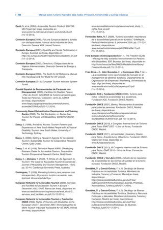 I - 68	 Manual sobre Turismo Accesible para Todos: Principios, herramientas y buenas prácticas
Centi, S. et al, (2004), Accessible Tourism Product, EU.FOR.
ME Project (en línea), disponible en:
www.euforme.net/css/uk/project_work/product.pdf
(15-12-2014).
Comisión Europea (1996), Por una Europa accesible a turistas
con discapacidades. Manual de la Industria del Ocio,
Dirección General XXIII Unidad Turismo.
Comisión Europea (2001), Disability and Social Participation in
Europe, Eurostat (en línea), disponible en:
http://ec.europa.eu/health/reports/docs/disability_en.pdf
(15-12-2014).
Comisión Europea (2002), Derechos y Obligaciones de los
Viajeros Internacionales, Dirección General de Energía y
Transporte.
Comisión Europea (2006), The Build-for-All Reference Manual,
Info-Handicap and the “Build-for All” project.
Comisión Europea (2013), European Tourism Indicator System
Toolkit.
Comité Español de Representantes de Personas con
Discapacidad (2005), Facilities for Disabled Person
– Plan de Acción del CERMI de Turismo Accesible para
Todas las Personas, Colección: cermi.es, CERMI
(en línea), disponible en:
www.feaps.org/programas/documentos/turismo_
accesibleCERMI.pdf (15-12-2014).
Community Based Rehabilitation Development and Training
Centre (2000), The Bali Declaration on Barrier-free
Tourism for People with Disabilities, CBRDTC/ESCAP,
Bali.
Darcy, S. (1998), Anxiety to Access: Tourism Patterns and
Experiences of New South Wales People with a Physical
Disability, Tourism New South Wales, University of
Technology, Sydney.
Darcy, S. (2006), Setting a Research Agenda for Accessible
Tourism, Sustainable Tourism for Cooperative Research
Centre, Gold Coast.
Darcy, S. et al. (2008), Technical Report 90042: Developing
Business Cases for Accessible Tourism, Sustainable
Tourism Cooperative Research Centre, Gold Coast.
Darcy, S. y Dickson, T. (2009), ‘A Whole-of-Life Approach to
Tourism: The Case for Accessible Tourism Experiences’,
Journal of Hospitality and Tourism Management, 16 (1),
pp. 32–44, Cambridge University Press, Australia.
Domínguez, T. (2009), Marketing turístico para personas con
discapacidad – El producto turístico accesible, tesis
doctoral, Universidad de Vigo.
European Network for Accessible Tourism (2008), Services
and Facilities for Accessible Tourism in Europe –
December 2007, ENAT, Atenas (en línea), disponible en:
www.accessibletourism.org/resources/enat_study-2_
services_and_facilities_en.pdf (15-12-2014).
European Network for Accessible Tourism y Fundación
ONCE (2008), Rights of Tourists with Disabilities in the
European Union – December 2007, Working together to
Make Tourism in Europe Accessible for All, ENAT, Atenas
(en línea), disponible en:
www.accessibletourism.org/resources/enat_study_1_
rights_final_en.pdf
(15-12-2014).
Fernández Alles, M.T. (2009), ‘Turismo accesible: importancia
de la accesibilidad para el sector turístico’. Entelequia.
Revista Interdisciplinar, 9, primavera 2009, pp. 211-224
(en línea), disponible en:
www.eumed.net/entelequia/pdf/2009/e09a11.pdf
(15-12-2014).
Foro Europeo de Discapacidad (2011), The Freedom Guide
– Paving the Way towards Free Movement for Persons
with Disabilities, EDF, Bruselas (en línea), disponible en:
http://cms.horus.be/files/99909/MediaArchive/library/
FreedomGuide.pdf (15-12-2014).
Fraiz Brea, J.A., Alén Gonzales, E. y Domínguez Vila, T. (s.f.),
La accesibilidad como oportunidad de mercado en el
management de destinos turísticos, Departamento de
Organización de Empresas y Marketing, Universidad de
Vigo, Vigo (en línea), disponible en:
www.esade.edu/cedit/pdfs/papers/pdf3.pdf
(15-12-2014).
Fundación ACS y Fundación ONCE (2006), Turismo para
todos – Desde la accesibilidad a la excelencia,
Fundación ACE, Fundación ONCE, Madrid.
Fundación ONCE (2007), Bares y Restaurantes Accesibles
para todas las personas, Fundación ONCE, Madrid
(en línea), disponible en:
www.discapnet.es/Castellano/areastematicas/
ocioycultura/turismo/Documents/
BARESYRESTAURANTES1.pdf (10-12-2014).
Fundación ONCE (2010), II Congreso Internacional de Turismo
para Todos ENAT 2007 – Libro de Actas, Fundación
ONCE, Madrid.
Fundación ONCE (2011), Accesibilidad Universal y Diseño
para Todos. Arquitectura y Urbanismo, Fundación ONCE,
Madrid (en línea), disponible en:
www.fundaciononce.es.
Fundación ONCE (2013), III Congreso Internacional de Turismo
para Todos, ENAT 2010 – Libro de Actas, Fundación
ONCE, Madrid.
Fundación ONCE y Vía Libre (2009), Estudio de los requisitos
de accesibilidad en las normas de calidad en el turismo
europeo, Fundación ONCE, Madrid.
González, D. y García-Ochoa, F. (s.f.), Decálogo de Buenas
Prácticas en Accesibilidad Turística, Ministerio de
Industria, Turismo y Comercio, Madrid (en línea),
disponible en:
http://planaccesibilidadturistica.es/UserFiles/
publicaciones/ficheros/Decalogo_Buenas_Practicas_
Accesibilidad_Turistica.pdf (10-12-2014).
González, D. y García-Ochoa, F. (s.f.), Decálogo de Buenas
Prácticas en Accesibilidad Turística. Destinos y Recursos
Culturales y Naturales. Ministerio de Industria, Turismo y
Comercio, Madrid (en línea), disponible en:
http://planaccesibilidadturistica.es/UserFiles/
publicaciones/ficheros/Decalogo_de_Buenas_
Practica_2.pdf (10-12-2014).
 