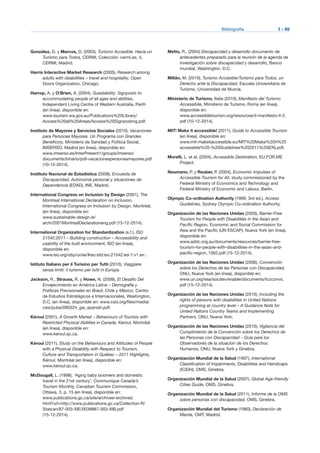 Bibliografía	 I - 69
González, D. y Marcos, D. (2003), Turismo Accesible. Hacia un
Turismo para Todos, CERMI, Colección: cermi.es, 4,
CERMI, Madrid.
Harris Interactive Market Research (2005), Research among
adults with disabilities – travel and hospitality, Open
Doors Organization, Chicago.
Harrop, A. y O’Brien, A. (2004), Guestability: Signposts to
accommodating people of all ages and abilities,
Independent Living Centre of Western Australia, Perth
(en línea), disponible en:
www.tourism.wa.gov.au/Publications%20Library/
Access%20all%20Areas/Access%20Signposting.pdf.
Instituto de Mayores y Servicios Sociales (2010), Vacaciones
para Personas Mayores. Un Programa con Grandes
Beneficios, Ministerio de Sanidad y Política Social,
IMSERSO, Madrid (en línea), disponible en:
www.imserso.es/InterPresent1/groups/imserso/
documents/binario/pdf-vacacionespersonasmayores.pdf
(10-12-2014).
Instituto Nacional de Estadística (2008), Encuesta de
Discapacidad, Autonomía personal y situaciones de
Dependencia (EDAD), INE, Madrid.
International Congress on Inclusion by Design (2001), The
Montreal International Declaration on Inclusion,
International Congress on Inclusion by Design, Montréal,
(en línea), disponible en:
www.sustainable-design.ie/
arch/2001MontrealDeclarationeng.pdf (15-12-2014).
International Organization for Standardization (s.f.), ISO
21542:2011 – Building construction – Accessibility and
usability of the built environment, ISO (en línea),
disponible en:
www.iso.org/obp/ui/es/#iso:std:iso:21542:ed-1:v1:en .
Istituto Italiano per il Turismo per Tutti (2010), Viaggiare
senza limiti: il turismo per tutti in Europa.
Jackson, R., Strauss, R. y Howe, N. (2009), El Desafío Del
Envejecimiento en América Latina – Demografía y
Políticas Previsionales en Brasil, Chile y México, Centro
de Estudios Estratégicos e Internacionales, Washington,
D.C. (en línea), disponible en: www.csis.org/files/media/
csis/pubs/090324_gai_spanish.pdf.
Kéroul (2001), A Growth Market – Behaviours of Tourists with
Restricted Physical Abilities in Canada, Kéroul, Montréal
(en línea), disponible en:
www.keroul.qc.ca.
Kéroul (2011), Study on the Behaviours and Attitudes of People
with a Physical Disability with Respect to Tourism,
Culture and Transportation in Québec – 2011 Highlights,
Kéroul, Montréal (en línea), disponible en:
www.keroul.qc.ca.
McDougall, L. (1998), ‘Aging baby boomers and domestic
travel in the 21st century’, Communique Canada’s
Tourism Monthly, Canadian Tourism Commission,
Ottawa, 3, p. 15 (en línea), disponible en:
www.publications.gc.ca/site/archivee-archived.
html?url=http://www.publications.gc.ca/Collection-R/
Statcan/87-003-XIE/0039887-003-XIB.pdf
(15-12-2014).
Metts, R., (2004) Discapacidad y desarrollo documento de
antecedentes preparado para la reunión de la agenda de
investigación sobre discapacidad y desarrollo, Banco
mundial, Washington, D.C.
Millán, M. (2010), Turismo Accesible/Turismo para Todos, un
Derecho ante la Discapacidad, Escuela Universitaria de
Turismo, Universidad de Murcia.
Ministerio de Turismo, Italia (2010), Manifesto del Turismo
Accessibile, Ministerio de Turismo, Roma (en línea),
disponible en:
www.accessibletourism.org/resources/il-manifesto-it-2.
pdf (10-12-2014).
MIT! Make it accessible! (2011), Guide to Accessible Tourism
(en línea), disponible en:
www.mit-makeitaccessible.eu/MIT%20Make%20it%20
accessible%20-%20Guidelines%202011%20(EN).pdf.
Morelli, L. et al. (2004), Accessible Destination, EU.FOR.ME
Project.
Neumann, P. y Reuber, P. (2004), Economic Impulses of
Accessible Tourism for All. study commissioned by the
Federal Ministry of Economics and Technology and
Federal Ministry of Economic and Labour, Berlin.
Olympic Co-ordination Authority (1999, 3rd ed.), Access
Guidelines, Sydney Olympic Co-ordination Authority.
Organización de las Naciones Unidas (2003), Barrier-Free
Tourism for People with Disabilities in the Asian and
Pacific Region, Economic and Social Commission for
Asia and the Pacific (UN ESCAP), Nueva York (en línea),
disponible en:
www.addc.org.au/documents/resources/barrier-free-
tourism-for-people-with-disabilities-in-the-asian-and-
pacific-region_1062.pdf (15-12-2014).
Organización de las Naciones Unidas (2006), Convención
sobre los Derechos de las Personas con Discapacidad,
ONU, Nueva York (en línea), disponible en:
www.un.org/esa/socdev/enable/documents/tccconvs.
pdf (15-12-2014).
Organización de las Naciones Unidas (2010), Including the
rights of persons with disabilities in United Nations
programming at country level – A Guidance Note for
United Nations Country Teams and Implementing
Partners, ONU, Nueva York.
Organización de las Naciones Unidas (2010), Vigilancia del
Cumplimiento de la Convención sobre los Derechos de
las Personas con Discapacidad – Guía para los
Observadores de la situación de los Derechos
Humanos, ONU, Nueva York y Ginebra.
Organización Mundial de la Salud (1997), International
Classification of Impairments, Disabilities and Handicaps
(ICIDH), OMS, Ginebra.
Organización Mundial de la Salud (2007), Global Age-friendly
Cities Guide, OMS, Ginebra.
Organización Mundial de la Salud (2011), Informe de la OMS
sobre personas con discapacidad, OMS, Ginebra.
Organización Mundial del Turismo (1980), Declaración de
Manila, OMT, Madrid.
 