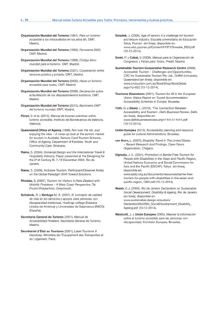 I - 70	 Manual sobre Turismo Accesible para Todos: Principios, herramientas y buenas prácticas
Organización Mundial del Turismo (1991), Para un turismo
accesible a los minusválidos en los años 90, OMT,
Madrid.
Organización Mundial del Turismo (1995), Panorama 2020,
OMT, Madrid.
Organización Mundial del Turismo (1999), Código ético
mundial para el turismo, OMT, Madrid.
Organización Mundial del Turismo (2001), Cooperación entre
sectores público y privado, OMT, Madrid.
Organización Mundial del Turismo (2005), Hacia un turismo
accesible para todos, OMT, Madrid.
Organización Mundial del Turismo (2009), Declaración sobre
la facilitación de los desplazamientos turísticos, OMT,
Madrid.
Organización Mundial del Turismo (2012), Barómetro OMT
del turismo mundial, OMT, Madrid.
Pérez, V. et al. (2012), Manual de buenas prácticas sobre
turismo accesible, Instituto de Biomécanica de Valencia,
Valencia.
Queensland Office of Ageing (1998), Not over the hill, Just
enjoying the view – A close-up look at the seniors market
for tourism in Australia, Seniors Card Tourism Scheme,
Office of Ageing, Department of Families, Youth and
Community Care, Brisbane.
Rains, S. (2004), Universal Design and the International Travel &
Hospitality Industry, Paper presented at the Designing for
the 21st Century III, 7–12 December 2004, Rio de
Janeiro.
Rains, S. (2009), Inclusive Tourism: Participant/Observer Notes
on the Global Paradigm Shift Toward Solutions.
Rhodda, S. (2007), Tourism for Visitors to New Zealand with
Mobility Problems – A West Coast Perspective, Tai
Poutini Polytechnic, Greymouth.
Schalock, R. y Verdugo M. A. (2007), El concepto de calidad
de vida en los servicios y apoyos para personas con
discapacidad intelectual, Hustings college (Estados
Unidos de América) y Universidad de Salamanca (INICO)
(España).
Secretaría General de Turismo (2001), Manual de
Accesibilidad Hotelera, Secretaría General de Turismo,
Madrid.
Secrétariat d’État au Tourisme (2001), Label Tourisme &
Handicap, Ministère de l’Équipement des Transportes et
du Logement, Paris,
Sniadek, J. (2006), Age of seniors A a challenge for tourism
and leisure industry. Escuela universitaria de Educación
física, Poznań (en línea), disponible en:
www.wbc.poznan.pl/Content/61372/Sniadek_REV.pdf
(10-12-2014).
Soret, P. y Cabal, V. (2008), Manual para la Organización de
Congresos y Ferias para Todos, Predif, Madrid.
Sustainable Tourism Cooperative Research Centre (2008),
Accessible Tourism – Challenges and Opportunities,
CRC for Sustainable Tourism Pty Ltd., Griffith University,
Queensland (en línea), disponible en:
www.crctourism.com.au/BookShop/BookDetail.
aspx?d=632 (15-12-2014).
Toerisme Vlaanderen (2001), Tourism for All in the European
Union: Status Report on Tourist Accommodation
Accessibility Schemes in Europe, Bruselas.
Tóth, G. y Dávid, L. (2010), ‘The Connection Between
Accessibility and Tourism’, Delhi Business Review, Delhi
(en línea), disponible en:
www.delhibusinessreview.org/v11n1/v11n1h.pdf
(10-12-2014).
Unión Europea (2012), Accessibility planning and resource
guide for cultural Administrators, Bruselas.
van Horn, L. (2007), Disability Travel In The United States
– Recent Research And Findings, Open Doors
Organization, Chigaco.
Vignuda, J.-L. (2001), Promotion of Barrier-Free Tourism for
People with Disabilities in the Asian and Pacific Region,
United Nations Economic and Social Commission for
Asia and the Pacific (ESCAP), Tokyo (en línea),
disponible en:
www.addc.org.au/documents/resources/barrier-free-
tourism-for-people-with-disabilities-in-the-asian-and-
pacific-region_1062.pdf (10-12-2014).
Walsh, C.J. (2004), Rio de Janeiro Declaration on Sustainable
Social Development, Disability & Ageing, Rio de Janeiro
(en línea), disponible en:
www.sustainable-design.ie/sustain/
DeclarationRio2004_SocialDevelopment_Disability_
Ageing.pdf (10-12-2014).
Westcott, J. y Unión Europea (2005), Mejorar la información
sobre el turismo accesible para las personas con
discapacidad, Comisión Europea, Bruselas.
 