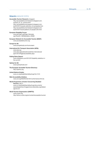 Bibliografía	 I - 71
Webgrafía (a fecha 06-12-2014)
Accessible Tourism Research, blogspot:
http://accessibletourismresearch.blogspot.com.
es/2010_01_01_archive.html
http://accessibletourismresearch.blogspot.com.
es/2010/01/towards-definition-of-accessible.html
http://accessibletourismresearch.blogspot.com.
es/2010/01/travel-patterns-of-people-with.html
European Disability Forum:
www.edf-feph.org/Page_Generale.
asp?DocID=13855&thebloc=29268
European Network for Accessible Tourism (ENAT):
www.accessibletourism.org
Europe for All:
www.europeforall.com/home.seam
International Air Transport Association (IATA):
www.iata.org
www.iata.org/publications/airlines-international/
april-2012/Pages/accessibility.aspx
Rolling Rains Report:
www.rollingrains.com/2012/07/disability-statistics-in-
the-us.html
Sydney for All:
www.sydneyforall.com/
The European Αccessible Tourism Directory:
http://pantou.org
United Nations Enable:
www.un.org/disabilities/default.asp?id=1515
Web Accessibility Initiative:
www.w3.org/WAI/WCAG1AA-Conformance.html.es
World Programme of Action Concerning Disabled
Persons, part 2:
www.un.org/disabilities/default.asp/documents/
specialrapporteur/images/www.disstudies.org/default.
asp?id=24
World Tourism Organization (UNWTO):
www.unwto.org
http://ethics.unwto.org/en/content/accessible-tourism
 