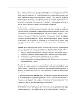 8 Measuring Employment in the Tourism Industries
En el módulo I se establecen unas bases teóricas y una exposición de las barreras de accesibilidad
que se pueden encontrar en las actividades relacionadas con el turismo. Se pone de relieve un
amplio abanico de beneficiarios del Turismo Accesible donde se destaca la aparición del “turista
sénior” que desarrolla una actividad turística similar o superior a otros grupos de población y
que presenta unas necesidades y demandas que requieren de medidas de accesibilidad. En este
primer módulo también se realiza un desglose de la repercusión económica de la accesibilidad en
el turismo y una relación de datos estadísticos que prueban que la accesibilidad, además de un
derecho, es una oportunidad de negocio cuantitativamente muy relevante.
En el módulo II se presentan las recomendaciones de acuerdo a las especificaciones del Diseño
para Todos, basadas en la norma internacional más actual, incluyendo la ISO FDIS 21542, referente
a la construcción de edificios respecto a la accesibilidad y usabilidad del entorno edificado. Estas
recomendaciones constituyen la base para poder crear destinos turísticos accesibles y ponen
especial énfasis en la cadena de valor de la accesibilidad en el turismo desde cinco puntos
principales: planificación e información, transporte, accesibilidad al entorno, accesibilidad
a espacios comunes y accesibilidad a espacios específicos. En cada uno de estos apartados
se da respuesta a las necesidades de accesibilidad de los distintos entornos turísticos desde
hoteles, oficinas de información o espacios deportivos a entornos naturales, playas y transporte,
entre otros.
El módulo III hace una revisión de las áreas de intervención que conforman la piedra angular del
éxito en la consecución del Turismo Accesible y están dirigidas a los responsables de la gestión
de destinos turísticos. Estas áreas de intervención se concretan en cinco puntos clave:
1.	 legislación, destacando la necesidad de su existencia en materia de igualdad de derechos,
2.	 investigación, como punto de partida para conocer la repercusión del Turismo Accesible,
3.	 sensibilización y formación, en planes de educación formal y profesional,
4.	 promoción de la oferta a través de estrategias de marketing y, por ende,
5.	 gestión, como elemento aplicable para todos los sectores turísticos para que resulte en una
práctica mantenida en el tiempo.
El módulo IV del manual desarrolla una serie de indicadores, destinados a las organizaciones
nacionales de turismo, de manera que puedan valorar la evolución de la accesibilidad en los
destinos turísticos. Estos indicadores, acompañados de la metodología correspondiente para su
aplicación, son una aportación inédita en el ámbito de la gestión y evaluación de la accesibilidad
en el turismo.
La última parte del manual, el módulo V, expone una selección de buenas prácticas que servirá
de ejemplo a los agentes interesados en implantar y transferir mejoras en la accesibilidad en
el turismo. Fundación ONCE, junto con ENAT, desarrolló un estudio de entre diversas fuentes
y experiencias consolidadas, que permitieron una selección de ejemplos destacados y una
categorización tanto por área geográfica como por ámbito turístico.
El Manual sobre Turismo Accesible para Todos: Principios, herramientas y buenas prácticas es uno
de los primeros manuales de la Organización Mundial del Turismo que facilitará la visión global
sobre la accesibilidad que, al igual que el turismo, es una actividad transversal e internacional.
 