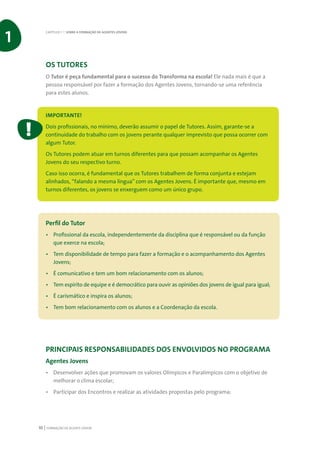 FORMAÇÃO DE AGENTE JOVEM10
OS TUTORES
O Tutor é peça fundamental para o sucesso do Transforma na escola! Ele nada mais é que a
pessoa responsável por fazer a formação dos Agentes Jovens, tornando-se uma referência
para estes alunos.
IMPORTANTE!
Dois profissionais, no mínimo, deverão assumir o papel de Tutores. Assim, garante-se a
continuidade do trabalho com os jovens perante qualquer imprevisto que possa ocorrer com
algum Tutor.
Os Tutores podem atuar em turnos diferentes para que possam acompanhar os Agentes
Jovens do seu respectivo turno.
Caso isso ocorra, é fundamental que os Tutores trabalhem de forma conjunta e estejam
alinhados, “falando a mesma língua” com os Agentes Jovens. É importante que, mesmo em
turnos diferentes, os jovens se enxerguem como um único grupo.
Perfil do Tutor
•	 Profissional da escola, independentemente da disciplina que é responsável ou da função
que exerce na escola;
•	 Tem disponibilidade de tempo para fazer a formação e o acompanhamento dos Agentes
Jovens;
•	 É comunicativo e tem um bom relacionamento com os alunos;
•	 Tem espírito de equipe e é democrático para ouvir as opiniões dos jovens de igual para igual;
•	 É carismático e inspira os alunos;
•	 Tem bom relacionamento com os alunos e a Coordenação da escola.
PRINCIPAIS RESPONSABILIDADES DOS ENVOLVIDOS NO PROGRAMA
Agentes Jovens
•	 Desenvolver ações que promovam os valores Olímpicos e Paralímpicos com o objetivo de
melhorar o clima escolar;
•	 Participar dos Encontros e realizar as atividades propostas pelo programa;
CAPÍTULO 1 | SOBRE A FORMAÇÃO DE AGENTES JOVENS
1
 