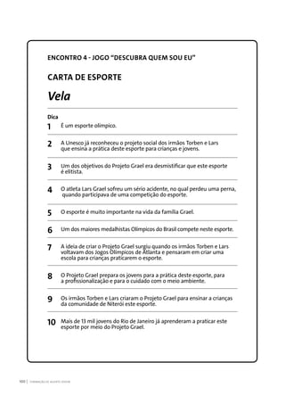 FORMAÇÃO DE AGENTE JOVEM100
ENCONTRO 4 - JOGO “DESCUBRA QUEM SOU EU”
CARTA DE ESPORTE
Vela
Dica
1	 É um esporte olímpico.
2	 A Unesco já reconheceu o projeto social dos irmãos Torben e Lars
	 que ensina a prática deste esporte para crianças e jovens.
3	 Um dos objetivos do Projeto Grael era desmistificar que este esporte
	 é elitista.
4	 O atleta Lars Grael sofreu um sério acidente, no qual perdeu uma perna,
	 quando participava de uma competição do esporte.
5	 O esporte é muito importante na vida da família Grael.
6	 Um dos maiores medalhistas Olímpicos do Brasil compete neste esporte.
7	 A ideia de criar o Projeto Grael surgiu quando os irmãos Torben e Lars
	 voltavam dos Jogos Olímpicos de Atlanta e pensaram em criar uma
	 escola para crianças praticarem o esporte.
8	 O Projeto Grael prepara os jovens para a prática deste esporte, para
	 a profissionalização e para o cuidado com o meio ambiente.
9	 Os irmãos Torben e Lars criaram o Projeto Grael para ensinar a crianças
	 da comunidade de Niterói este esporte.
10	 Mais de 13 mil jovens do Rio de Janeiro já aprenderam a praticar este
	 esporte por meio do Projeto Grael.
 