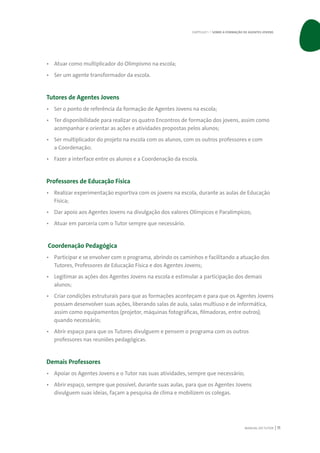 MANUAL DO TUTOR 11
•	 Atuar como multiplicador do Olimpismo na escola;
•	 Ser um agente transformador da escola.
Tutores de Agentes Jovens
•	 Ser o ponto de referência da formação de Agentes Jovens na escola;
•	 Ter disponibilidade para realizar os quatro Encontros de formação dos jovens, assim como
acompanhar e orientar as ações e atividades propostas pelos alunos;
•	 Ser multiplicador do projeto na escola com os alunos, com os outros professores e com
a Coordenação;
•	 Fazer a interface entre os alunos e a Coordenação da escola.
Professores de Educação Física
•	 Realizar experimentação esportiva com os jovens na escola, durante as aulas de Educação
Física;
•	 Dar apoio aos Agentes Jovens na divulgação dos valores Olímpicos e Paralímpicos;
•	 Atuar em parceria com o Tutor sempre que necessário.
Coordenação Pedagógica
•	 Participar e se envolver com o programa, abrindo os caminhos e facilitando a atuação dos
Tutores, Professores de Educação Física e dos Agentes Jovens;
•	 Legitimar as ações dos Agentes Jovens na escola e estimular a participação dos demais
alunos;
•	 Criar condições estruturais para que as formações aconteçam e para que os Agentes Jovens
possam desenvolver suas ações, liberando salas de aula, salas multiuso e de informática,
assim como equipamentos (projetor, máquinas fotográficas, filmadoras, entre outros),
quando necessário;
•	 Abrir espaço para que os Tutores divulguem e pensem o programa com os outros
professores nas reuniões pedagógicas.
Demais Professores
•	 Apoiar os Agentes Jovens e o Tutor nas suas atividades, sempre que necessário;
•	 Abrir espaço, sempre que possível, durante suas aulas, para que os Agentes Jovens
divulguem suas ideias, façam a pesquisa de clima e mobilizem os colegas.
CAPÍTULO 1 | SOBRE A FORMAÇÃO DE AGENTES JOVENS
 