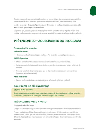 MANUAL DO TUTOR 13
É muito importante que, durante os Encontros, os jovens sintam abertura para dar suas opiniões.
Todos devem ter voz e nenhuma opinião vale mais do que a outra, nem mesmo a do Tutor.
Lembre-se sempre de que os Agentes Jovens devem ser os protagonistas do processo e cabe
a você, Tutor, guiá-los para este caminho.
Sugerimos que, caso seja possível, você organize um Pré-Encontro com os Agentes Jovens para
explicar melhor o que é o programa e já começar a motivá-los para o desafio que terão pela frente.
PRÉ-ENCONTRO– AQUECIMENTO DO PROGRAMA
Preparando o Pré-encontro:
Até 15 dias antes
•	 Reservar um local na escola para realizar o Pré-Encontro com os Agentes Jovens.
Até 10 dias antes
•	 Checar com a Coordenação da escola qual o local destinado para a reunião;
•	 Avisar, de preferência pessoalmente, todos os Agentes Jovens sobre o local e o horário da
reunião;
•	 Preparar uma lista de presença para que os Agentes Jovens coloquem seus contatos
(Facebook, e-mail e telefone).
Até 5 dias antes
•	 Fazer a confirmação de presença dos jovens, reforçando o horário e o local.
O QUE FAZER NO PRÉ-ENCONTRO?
Objetivo do Pré-Encontro:
Reunir os alunos selecionados para assumirem o papel de Agentes Jovens, explicar o que é o
Transforma, como serão as formações e motivá-los para o 1º Encontro.
PRÉ-ENCONTRO PASSO A PASSO
Preparando o Pré-Encontro
Chegue na sala reservada para o Pré-Encontro com aproximadamente 20 min de antecedência.
Prepare a sala disponibilizando as cadeiras em círculo ou em U. Esta mudança no ambiente
deixa claro aos jovens que eles não estão indo para uma aula comum, mas para um encontro
diferente. Você pode até mesmo colocar um som ambiente para dar um clima de descontração
à reunião.
CAPÍTULO 1 | SOBRE A FORMAÇÃO DE AGENTES JOVENS
 