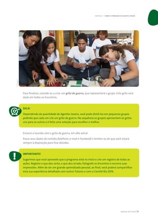 MANUAL DO TUTOR 15
Para finalizar, convide-os a criar um grito de guerra, que representará o grupo. Este grito será
dado em todos os Encontros.
DICA!
Dependendo da quantidade de Agentes Jovens, você pode dividi-los em pequenos grupos
pedindo que cada um crie um grito de guerra. Na sequência os grupos apresentam os gritos
uns para os outros e é feita uma votação para escolher o melhor.
Encerre a reunião com o grito de guerra, em alto astral.
Passe seus dados de contato (telefone, e-mail e Facebook) e lembre-os de que você estará
sempre à disposição para tirar dúvidas.
IMPORTANTE!
Sugerimos que você aproveite que o programa está no início e crie um registro de todas as
ações. Registre o que deu certo, o que deu errado, fotografe os Encontros e escreva suas
impressões. Além de ser um grande aprendizado pessoal, ao final, você poderá compartilhar
esta sua experiência detalhada com outros Tutores e com o Comitê Rio 2016.
CAPÍTULO 1 | SOBRE A FORMAÇÃO DE AGENTES JOVENS
©Divulgação
 