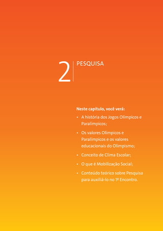 MANUAL DO TUTOR 17
2
PESQUISA
Neste capítulo, você verá:
•	 A história dos Jogos Olímpicos e
Paralímpicos;
•	 Os valores Olímpicos e
Paralímpicos e os valores
educacionais do Olimpismo;
•	 Conceito de Clima Escolar;
•	 O que é Mobilização Social;
•	 Conteúdo teórico sobre Pesquisa
para auxiliá-lo no 1º Encontro.
 