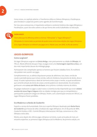 FORMAÇÃO DE AGENTE JOVEM18
Como vimos, no capítulo anterior, o Transforma utiliza os Valores Olímpicos e Paralímpicos
para fortalecer o papel dos jovens como agentes de transformação.
Por isso, para começarmos, é importante conhecer o contexto histórico dos Jogos Olímpicos e
Paralímpicos, quais são estes valores e de que forma eles serão trabalhados na educação.
SAIBA MAIS!
Você sabia que há diferença entre os termos “Olimpíada” e “Jogos Olímpicos”?
Olimpíada é o nome dado ao período de quatro anos entre duas edições dos Jogos Olímpicos.
Já os Jogos Olímpicos se referem aos jogos em si. Neste caso, em 2016, no Rio de Janeiro.
JOGOS OLÍMPICOS
Como surgiram?
Os Jogos Olímpicos surgiram na Grécia Antiga, mais precisamente na cidade de Olímpia, há
776 a.C. Muito diferente do que é hoje, os jogos eram uma homenagem esportiva a Zeus, um
dos mais importantes deuses da mitologia grega.
Participavam das competições apenas os homens que fossem cidadãos livres. As mulheres
não podiam nem assistir aos jogos.
Completamente nus, os atletas disputavam provas de atletismo, luta, boxe, corrida de
cavalo e pentatlo (prova que incluía corrida, salto em distância, lançamento de dardo, disco e
lutas). A nudez representava o ideal de harmonia entre corpo e mente, no qual acreditavam
que somente através do treino do corpo a mente poderia ser desenvolvida. Os vencedores
ganhavam uma coroa com folhas de louro, único prêmio e símbolo máximo da vitória.
Os gregos realizavam os jogos a cada 4 anos e o evento era tão importante que eram selados
acordos de cessar-fogo e tréguas entre as cidades inimigas para que os competidores e
participantes pudessem chegar em Olímpia. Porém, com a dominação romana em 393 d.C, os
Jogos Olímpicos foram proibidos.
Era Moderna e o Barão de Coubertin
Esporte a serviço da humanidade. Este era o espírito Olímpico idealizado pelo Barão Pierre
de Coubertin que trouxe de volta a tradição dos Jogos Olímpicos. Em 23 de junho de 1894,
Coubertin fundou o COI – Comitê Olímpico Internacional. Até hoje, comemora-se o Dia
Olímpico nesta data.
Muitos anos depois dos últimos jogos olímpicos na Grécia, o país seria palco de mais um
encontro esportivo: os primeiros Jogos Olímpicos da Era Moderna. Na primeira edição, em
CAPÍTULO 2 | PESQUISA E ROTEIRO PARA O ENCONTRO
2
 