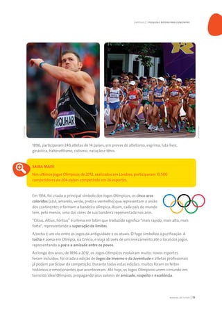 MANUAL DO TUTOR 19
1896, participaram 240 atletas de 14 países, em provas de atletismo, esgrima, luta livre,
ginástica, halterofilismo, ciclismo, natação e tênis.
SAIBA MAIS!
Nos últimos jogos Olímpicos de 2012, realizados em Londres, participaram 10.500
competidores de 204 países competindo em 26 esportes.
Em 1914, foi criado o principal símbolo dos Jogos Olímpicos, os cinco aros
coloridos (azul, amarelo, verde, preto e vermelho) que representam a união
dos continentes e formam a bandeira olímpica. Assim, cada país do mundo
tem, pelo menos, uma das cores de sua bandeira representada nos aros.
“Citius, Altius, Fortius” é o lema em latim que traduzido significa “mais rápido, mais alto, mais
forte”, representando a superação de limites.
A tocha é um elo entre os jogos da antiguidade e os atuais. O fogo simboliza a purificação. A
tocha é acesa em Olímpia, na Grécia, e viaja através de um revezamento até o local dos jogos,
representando a paz e a amizade entre os povos.
Ao longo dos anos, de 1896 a 2012, os Jogos Olímpicos evoluíram muito: novos esportes
foram incluídos, foi criada a edição de Jogos de Inverno e da Juventude e atletas profissionais
já podem participar da competição. Durante todas estas edições, muitos foram os feitos
históricos e emocionantes que aconteceram. Até hoje, os Jogos Olímpicos unem o mundo em
torno do ideal Olímpico, propagando seus valores de amizade, respeito e excelência.
CAPÍTULO 2 | PESQUISA E ROTEIRO PARA O ENCONTRO
©GettyImages
©GettyImages
 