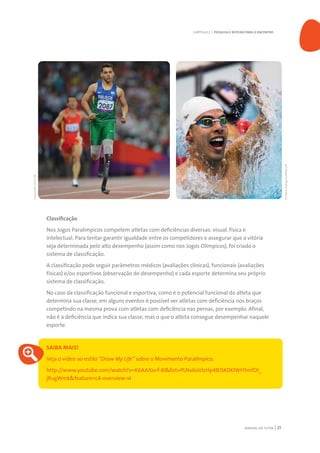MANUAL DO TUTOR 21
Classificação
Nos Jogos Paralímpicos competem atletas com deficiências diversas: visual, física e
intelectual. Para tentar garantir igualdade entre os competidores e assegurar que a vitória
seja determinada pelo alto desempenho (assim como nos Jogos Olímpicos), foi criado o
sistema de classificação.
A classificação pode seguir parâmetros médicos (avaliações clínicas), funcionais (avaliações
físicas) e/ou esportivos (observação do desempenho) e cada esporte determina seu próprio
sistema de classificação.
No caso da classificação funcional e esportiva, como é o potencial funcional do atleta que
determina sua classe, em alguns eventos é possível ver atletas com deficiência nos braços
competindo na mesma prova com atletas com deficiência nas pernas, por exemplo. Afinal,
não é a deficiência que indica sua classe, mas o que o atleta consegue desempenhar naquele
esporte.
SAIBA MAIS!
Veja o vídeo ao estilo “Draw My Life” sobre o Movimento Paralímpico.
http://www.youtube.com/watch?v=K6AAXsvf-8I&list=PLNv6oVicHp4BJSK0KlWH1mfDl_
jRugWmk&feature=c4-overview-vl
CAPÍTULO 2 | PESQUISA E ROTEIRO PARA O ENCONTRO
©MárcioRodrigues/MPIX/CPB
©BrunodeLima/CPB
 