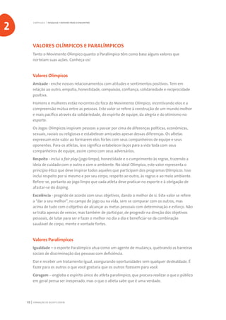 FORMAÇÃO DE AGENTE JOVEM22
VALORES OLÍMPICOS E PARALÍMPICOS
Tanto o Movimento Olímpico quanto o Paralímpico têm como base alguns valores que
norteiam suas ações. Conheça-os!
Valores Olímpicos
Amizade - enche nossos relacionamentos com atitudes e sentimentos positivos. Tem em
relação ao outro, empatia, honestidade, compaixão, confiança, solidariedade e reciprocidade
positiva.
Homens e mulheres estão no centro do foco do Movimento Olímpico, incentivando elos e a
compreensão mútua entre as pessoas. Este valor se refere à construção de um mundo melhor
e mais pacífico através da solidariedade, do espírito de equipe, da alegria e do otimismo no
esporte.
Os Jogos Olímpicos inspiram pessoas a passar por cima de diferenças políticas, econômicas,
sexuais, raciais ou religiosas e estabelecer amizades apesar dessas diferenças. Os atletas
expressam este valor ao formarem elos fortes com seus companheiros de equipe e seus
oponentes. Para os atletas, isso significa estabelecer laços para a vida toda com seus
companheiros de equipe, assim como com seus adversários.
Respeito - inclui o fair play (jogo limpo), honestidade e o cumprimento às regras, trazendo a
ideia de cuidado com o outro e com o ambiente. No ideal Olímpico, este valor representa o
princípio ético que deve inspirar todos aqueles que participam dos programas Olímpicos. Isso
inclui respeito por si mesmo e por seu corpo, respeito ao outro, às regras e ao meio ambiente.
Refere-se, portanto ao jogo limpo que cada atleta deve praticar no esporte e à obrigação de
afastar-se do doping.
Excelência - progride de acordo com seus objetivos, dando o melhor de si. Este valor se refere
a “dar o seu melhor”, no campo de jogo ou na vida, sem se comparar com os outros, mas
acima de tudo com o objetivo de alcançar as metas pessoais com determinação e esforço. Não
se trata apenas de vencer, mas também de participar, de progredir na direção dos objetivos
pessoais, de lutar para ser e fazer o melhor no dia a dia e beneficiar-se da combinação
saudável de corpo, mente e vontade fortes.
Valores Paralímpicos
Igualdade – o esporte Paralímpico atua como um agente de mudança, quebrando as barreiras
sociais de discriminação das pessoas com deficiência.
Dar e receber um tratamento igual, assegurando oportunidades sem qualquer deslealdade. É
fazer para os outros o que você gostaria que os outros fizessem para você.	
Coragem – engloba o espírito único do atleta paralímpico, que procura realizar o que o público
em geral pensa ser inesperado, mas o que o atleta sabe que é uma verdade.
CAPÍTULO 2 | PESQUISA E ROTEIRO PARA O ENCONTRO
2
 