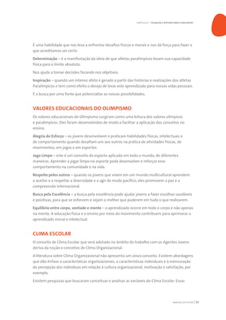 MANUAL DO TUTOR 23
É uma habilidade que nos leva a enfrentar desafios físicos e morais e nos dá força para fazer o
que acreditamos ser certo.
Determinação – é a manifestação da ideia de que atletas paralímpicos levam sua capacidade
física para o limite absoluto.
Nos ajuda a tomar decisões focando nos objetivos.
Inspiração – quando um intenso afeto é gerado a partir das histórias e realizações dos atletas
Paralímpicos e tem como efeito o desejo de levar este aprendizado para nossas vidas pessoais.
É a busca por uma fonte que potencialize as nossas possibilidades.
VALORES EDUCACIONAIS DO OLIMPISMO
Os valores educacionais do Olimpismo surgiram como uma leitura dos valores olímpicos
e paralímpicos. Eles foram desenvolvidos de modo a facilitar a aplicação dos conceitos no
ensino.
Alegria do Esforço – os jovens desenvolvem e praticam habilidades físicas, intelectuais e
de comportamento quando desafiam uns aos outros na prática de atividades físicas, de
movimentos, em jogos e em esportes.
Jogo Limpo – este é um conceito do esporte aplicado em todo o mundo, de diferentes
maneiras. Aprender a jogar limpo no esporte pode desenvolver e reforçar esse
comportamento na comunidade e na vida.
Respeito pelos outros – quando os jovens que vivem em um mundo multicultural aprendem
a aceitar e a respeitar a diversidade e a agir de modo pacífico, eles promovem a paz e a
compreensão internacional.
Busca pela Excelência – a busca pela excelência pode ajudar jovens a fazer escolhas saudáveis
e positivas, para que se esforcem e sejam o melhor que puderem em tudo o que realizarem.
Equilíbrio entre corpo, vontade e mente – o aprendizado ocorre em todo o corpo e não apenas
na mente. A educação física e o ensino por meio do movimento contribuem para aprimorar o
aprendizado moral e intelectual.
CLIMA ESCOLAR
O conceito de Clima Escolar que será adotado no âmbito do trabalho com os Agentes Jovens
deriva da noção e conceitos de Clima Organizacional.
A literatura sobre Clima Organizacional não apresenta um único conceito. Existem abordagens
que dão ênfase a características organizacionais, a características individuais e à mensuração
da percepção dos indivíduos em relação à cultura organizacional, motivação e satisfação, por
exemplo.
Existem pesquisas que buscaram conceituar e analisar as variáveis do Clima Escolar. Essas
CAPÍTULO 2 | PESQUISA E ROTEIRO PARA O ENCONTRO
 