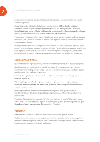 FORMAÇÃO DE AGENTE JOVEM24
pesquisas reconhecem as características das instituições de ensino, especialmente aquelas
das escolas públicas.
Buscando orientar o trabalho do tutor dos Agentes Jovens, o Clima Escolar será aqui
entendido como o conjunto de percepções das pessoas que interagem com a estrutura
formal da escola e com o estilo de gestão escolar predominante, influenciados pelas atitudes,
crenças, valores e motivações de alunos, professores e funcionários.
É importante notar que embora o conceito adotado acima reconheça a percepção de todos os
envolvidos com a escola, o trabalho de pesquisa dos Agentes Jovens se resumirá a coletar as
impressões dos alunos.
Outro ponto relevante para a compreensão do conceito de Clima Escolar aqui adotado é que,
embora existam diversos modelos de estudo de Clima Organizacional, o modelo a ser adotado
pelos Agentes Jovens será cruzado com os Valores Olímpicos e Paralímpicos. Dessa forma,
entende-se que os Valores serão os fatores a serem estudados em relação ao Clima Escolar.
MOBILIZAÇÃO SOCIAL
Quando falamos de Agentes Jovens, falamos em mobilização social. Mas o que isso significa?
Mobilização social é o que acontece quando um grupo de pessoas se une e age com um
objetivo comum. Participar desta união é um ato de escolha individual, ou seja, todos podem
aceitar ou não fazer parte do movimento.
Essa decisão depende essencialmente das pessoas se verem como capazes de provocar e
construir mudanças.
Dito isso, é importante lembrar que, ao passo que esperamos que os Agentes Jovens
mobilizem a comunidade escolar, esperamos que você, Tutor, consiga mobilizar os jovens a
assumirem este papel.
Nosso objetivo é que esta metodologia desperte nos jovens o desejo de mudança,
transformando este desejo em disposição para agir e, consequentemente, resultando na
própria ação.
Para despertar o desejo de mudança, é preciso fazer com que os jovens “olhem com outros
olhos” para a sua realidade diária a partir de informações que lhe deem base para saber qual
situação precisa ser transformada. É aí que entra a Pesquisa.
PESQUISA
A Pesquisa é o tema a ser trabalhado no 1º Encontro junto aos Agentes Jovens.
Ela é fundamental para que os alunos possam trabalhar a questão do clima escolar, pois é
por meio dela que diagnosticarão qual Valor Olímpico ou Paralímpico precisa ser trabalhado
imediatamente para que o clima seja melhorado.
CAPÍTULO 2 | PESQUISA E ROTEIRO PARA O ENCONTRO
2
 