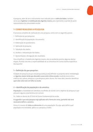 MANUAL DO TUTOR 25
A pesquisa, além de ser o instrumento mais indicado para a coleta de dados, também
serve para legitimar a mobilização dos Agentes Jovens, pois representa a opinião de parte
representativa da comunidade escolar.
1- COMO REALIZAR A PESQUISA
O processo completo de realização de uma pesquisa, conta com os seguintes passos:
1 - Definição do que pesquisar;
2 - Identificação da população e da amostra;
3 - Elaboração do questionário;
4 - Aplicação da pesquisa;
5 - Tabulação dos dados;
6 - Análise e interpretação dos dados;
7 - Apresentação e divulgação dos resultados.
Para simplificar o trabalho dos Agentes Jovens, eles já receberão prontas algumas destas
etapas, ficando com eles a responsabilidade de se concentrar em outras tarefas específicas.
Acompanhe!
1 – Definição do que pesquisar:
O objeto de pesquisa (o que será pesquisado) já está definido na proposta desta metodologia:
os Agentes Jovens terão que descobrir como está o clima escolar medindo como está a
vivência dos valores olímpicos e paralímpicos pelos alunos. Por meio dela, deverão identificar
qual valor está mais em falta na escola.
2 – Identificação da população e da amostra:
População é a totalidade de indivíduos escolhidos de acordo com o objetivo da pesquisa e que
possuem alguma característica em comum.
Ex.: todos os alunos do 2º Ciclo do Ensino Fundamental da escola.
A sugestão é que esta pesquisa seja aplicada sob a forma de censo, portanto não será
necessário definir a amostra.
Censo é o exame de todos os elementos de uma população. Ou seja, após definir qual
população será estudada, aplica-se a pesquisa a todos.
CAPÍTULO 2 | PESQUISA E ROTEIRO PARA O ENCONTRO
 