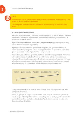 FORMAÇÃO DE AGENTE JOVEM26
DICA!
Sugerimos que caso os Agentes Jovens sejam do Ensino Fundamental, a população seja a dos
alunos do 2º Ciclo do Ensino Fundamental.
Caso os Agentes Jovens estudem no Ensino Médio, a população seja os alunos do Ensino
Médio.
3- Elaboração do Questionário:
A elaboração do questionário é uma etapa fundamental para o sucesso da pesquisa. Pensando
em facilitar o trabalho dos Agentes Jovens, o modelo de questionário já foi elaborado e se
encontra ao final deste manual.
A pesquisa será quantitativa e, por isso, trará perguntas fechadas (quando o questionário já
traz as alternativas a serem respondidas).
A primeira linha do questionário apresenta três perguntas para ajudar a caracterizar os
respondentes. Nessas perguntas o aluno deve especificar o ano no qual estuda, sua idade e
gênero (colocado como “sexo” para facilitar a compreensão).
Na sequência, o questionário apresenta uma tabela contendo um conjunto de 21 afirmativas
sobre o Clima Escolar. Ao lado das afirmativas existem cinco colunas numeradas. Essas
colunas estão identificadas no cabeçalho da tabela com uma escala de frequência. Para cada
afirmativa o respondente deve assinalar a opção que representa a frequência com que cada
afirmativa acontece na escola, na sua opinião. A escala é representada a seguir:
	 NUNCA	 QUASE NUNCA	 ÀS VEZES	 QUASE SEMPRE	 SEMPRE
	1	 2	 3	 4	 5
O conjunto de afirmativas foi criado de forma a ter três frases para representar cada Valor
Olímpico ou Paralímpico.
Depois da aplicação da pesquisa e tabulação dos dados você terá acesso a uma planilha de
resultados que indicará qual dos valores é menos frequente na escola, segundo a opinião dos
alunos. De posse desse resultado você ajudará os Agentes Jovens a pensar em ações para
disseminar o Valor deficitário.
CAPÍTULO 2 | PESQUISA E ROTEIRO PARA O ENCONTRO
2
 